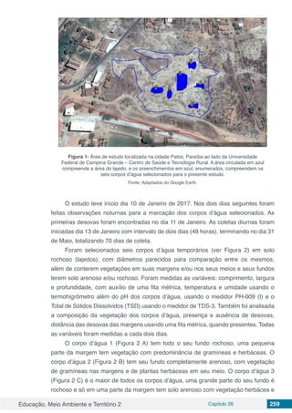 Educação, Meio Ambiente e Território 2 Capítulo 26 259
Figura 1- Área de estudo localizada na cidade Patos, Paraíba ao lado da Universidade
Federal de Campina Grande – Centro de Saúde e Tecnologia Rural. A área circulada em azul
compreende a área do lajedo, e os preenchimentos em azul, enumerados, compreendem os
seis corpos d’água selecionados para o presente estudo.
Fonte: Adaptados do Google Earth.
O estudo teve início dia 10 de Janeiro de 2017. Nos dois dias seguintes foram
feitas observações noturnas para a marcação dos corpos d’água selecionados. As
primeiras desovas foram encontradas no dia 11 de Janeiro. As coletas diurnas foram
iniciadas dia 13 de Janeiro com intervalo de dois dias (48 horas), terminando no dia 31
de Maio, totalizando 70 dias de coleta.
Foram selecionados seis corpos d’água temporários (ver Figura 2) em solo
rochoso (lajedos), com diâmetros parecidos para comparação entre os mesmos,
além de conterem vegetações em suas margens e/ou nos seus meios e seus fundos
terem solo arenoso e/ou rochoso. Foram medidas as variáveis: comprimento, largura
e profundidade, com auxílio de uma fita métrica, temperatura e umidade usando o
termohigrômetro além do pH dos corpos d’água, usando o medidor PH-009 (I) e o
Total de Sólidos Dissolvidos (TSD) usando o medidor de TDS-3. Também foi analisada
a composição da vegetação dos corpos d’água, presença e ausência de desovas,
distância das desovas das margens usando uma fita métrica, quando presentes. Todas
as variáveis foram medidas a cada dois dias.
O corpo d’água 1 (Figura 2 A) tem todo o seu fundo rochoso, uma pequena
parte da margem tem vegetação com predominância de gramíneas e herbáceas. O
corpo d’água 2 (Figura 2 B) tem seu fundo completamente arenoso, com vegetação
de gramíneas nas margens e de plantas herbáceas em seu meio. O corpo d’água 3
(Figura 2 C) é o maior de todos os corpos d’água, uma grande parte do seu fundo é
rochoso e só em uma parte da margem tem solo arenoso com vegetação herbácea e
 