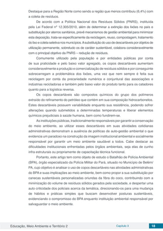 Educação, Meio Ambiente e Território 2 Capítulo 3 18
Destaque para a Região Norte como sendo a região que menos contribuiu (6,4%) com
a coleta de resíduos.
De acordo com a Política Nacional dos Resíduos Sólidos (PNRS), instituída
pela Lei Federal nº 12.305/2010, além de determinar a extinção dos lixões no país e
substituição por aterros sanitários, prevê mecanismos de gestão ambiental para minimizar
esta deposição, trata-se especificamente da reciclagem, reuso, compostagem, tratamento
dolixoecoletaseletivanosmunicípios.Asubstituiçãodousodedescartáveisporobjetosde
utilização permanente, sobretudo os de caráter sustentável, colabora consideravelmente
com o principal objetivo da PNRS – redução de resíduos.
Comumente utilizado pela população e por entidades públicas por conta
de sua praticidade e pelo baixo valor agregado, os copos descartáveis aumentam
consideravelmente a produção e comercialização de resíduos sólidos e por conseguinte
sobrecarregam a problemática dos lixões, uma vez que nem sempre é feita sua
reciclagem por conta da precariedade numérica e conjuntural das associações e
indústrias recicladoras e também pelo baixo valor do produto tanto para os catadores
quanto para a logística reversa.
Os copos descartáveis são compostos químicos do grupo dos polímeros
extraído do refinamento do petróleo que contém em sua composição hidrocarbonetos.
Estes descartáveis possuem variabilidade enquanto sua resistência, podendo sofrer
alterações quando submetidos a determinadas temperaturas e liberar elementos
químicos prejudiciais à saúde humana, bem como fundirem-se.
As instituições públicas, tradicionalmente responsáveis por garantir a conservação
do meio ambiente, ao utilizar esses descartáveis em suas atividades cotidianas
administrativas demonstram a ausência de políticas de auto-gestão ambiental o que
evidencia um paradoxo na construção da imagem institucional ambiental e socialmente
responsável por garantir um meio ambiente saudável a todos. Cabe destacar as
dificuldades institucionais enfrentadas pelos órgãos ambientais, seja elas de cunho
infra estruturais ou propriamente de capacitação técnica funcional.
Portanto, este artigo tem como objeto de estudo o Batalhão de Polícia Ambiental
(BPA), órgão especializado da Polícia Militar do Pará, situado no Município de Belém/
PA, cujo objetivo é analisar o uso de copos descartáveis nas atividades administrativas
do BPA e suas implicações ao meio ambiente, bem como propor a sua substituição por
canecas sustentáveis personalizadas oriundas da fibra do coco, contribuindo com a
minimização do volume de resíduos sólidos gerados pela sociedade, e despertar uma
auto criticidade dos policiais acerca da temática, direcionando-os para uma mudança
de hábitos e práticas simples que buscam desenvolver posturas sustentáveis,
evidenciando o compromisso do BPA enquanto instituição ambiental responsável por
salvaguardar o meio ambiente.
 