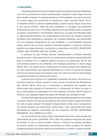 Educação, Meio Ambiente e Território 2 Capítulo 26 267
4 | 	DISCUSSÃO
PseudopaludicolapocotoéumaespécieendêmicadobiomaCaatinga(Magalhães
et al., 2014), pertencente à família Leptodactylidae, ocupando corpos d’água de baixa
profundidade. A espécie S. x-signatus pertence a família Hylidae, seus girinos ocorrem
em corpos d’água com predomínio de herbáceas e solos rochosos (SILVA, 2011).
P. diplolister pertence a família Leptodactylidae, ocupam corpos d’água temporários
e seus girinos (Peixoto, 1982) são bem adaptados as flutuações dos ambientes
temporários em que vivem. As análises estatísticas (Kruskal-Wallis) para as variáveis
de largura, comprimento e profundidade indicam que as poças são diferentes entre
si. Alguns estudos mostram uma ampla tolerância dos girinos em relação a algumas
condições como temperatura, salinidade, pH e oxigênio dissolvido, que combinadas
com as mudanças ontogenéticas de suas fisiologias e a previsibilidade ambiental
podem permitir que as larvas adquiram variações espaciais e temporais, afetando
também seus desenvolvimento, crescimento e sobrevivência (ULTSCH; BRADFORD;
FREDA, 1999; PEREIRA; SANTOS; LIPNSKI, 2016).
A presença de duas famílias distintas (Leptodactylidae e Hylidae) coletadas
apenas na poça 3 está associada com as características ecológicas apresentada pela
poça. A presença de S. x signatus apenas na poça 3 se explica pelo fato de que
essa espécie predomina em ambientes com vegetação presentes no corpo d’água
(SILVA, 2011). Da mesma forma, a presença de P. pocoto na poça 2 tem relação com
as suas características, que segundo Magalhães et al. (2014) os girinos da espécie
ocorrem em corpos d’água com margens rasas com cerca de 2-5cm de profundidade
e vegetação escassa, se escondendo na lama.
Supomos que os girinos de P. diplolister já presentes nas poças, por terem seus
tamanhos corporais maiores, predam os ovos e larvas de espécies de Physalaemus
spp. Oliveira (2015) afirma que a composição e abundância das espécies são
influenciados pela variação do hidroperíodo e a composição do interior da poça ,e
que a estruturação das assembleias tem sido atribuída a diversos fatores bióticos e
abióticos, com destaque especial ao regime de hidroperíodo, predação e dieta.
Otempodeduraçãodaspoçasinfluenciounadiversidadedeespéciesencontradas
no estudo. Estudos afirmam que as espécies que utilizam corpos d’água temporários
de curta duração precisam se adaptar fisiologicamente, tendo como consequência
um rápido processo de metamorfose, sendo esse o fator responsável pela baixa
diversidade de espécies encontradas em tais ambientes (HEYER; MCDIARMID;
WEIGMANN, 1975; GOMES et al. 2007).
As características dos corpos d’água influenciam fortemente a estruturação das
comunidades de girinos (JORDANI, 2013). Além dos aspectos temporais das poças
em estudo, os ovos e girinos também sofriam a influência da pressão predatória
de larvas e adultos de invertebrados encontrados em todas as poças. As relações
predadores-presas são fatores seletivos que equilibram e mantém a cadeia alimentar
 