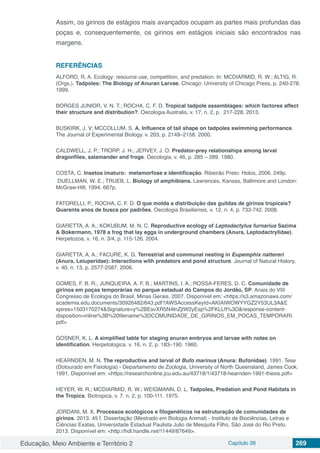 Educação, Meio Ambiente e Território 2 Capítulo 26 269
Assim, os girinos de estágios mais avançados ocupam as partes mais profundas das
poças e, consequentemente, os girinos em estágios iniciais são encontrados nas
margens.
REFERÊNCIAS
ALFORD, R. A. Ecology: resource use, competition, and predation. In: MCDIARMID, R. W.; ALTIG, R.
(Orgs.). Tadpoles: The Biology of Anuran Larvae. Chicago: University of Chicago Press, p. 240-278.
1999.
BORGES JUNIOR, V. N. T.; ROCHA, C. F. D. Tropical tadpole assemblages: which factores affect
their structure and distribution?. Oecologia Australis. v. 17, n. 2, p. 217-228. 2013.
BUSKIRK, J. V; MCCOLLUM, S. A. Influence of tail shape on tadpoles swimming performance.
The Journal of Experimental Biology. v. 203, p. 2149–2158. 2000.
CALDWELL, J. P.; TRORP, J. H.; JERVEY, J. O. Predator-prey relationships among larval
dragonflies, salamander and frogs. Oecologia, v. 46, p. 285 – 289. 1980.
COSTA, C. Insetos imaturo: metamorfose e identificação. Ribeirão Preto: Holos, 2006. 249p.
DUELLMAN, W. E.; TRUEB, L. Biology of amphibians. Lawrences, Kansas, Baltimore and London:
McGraw-Hill, 1994. 667p.
FATORELLI, P.; ROCHA, C. F. D. O que molda a distribuição das guildas de girinos tropicais?
Quarenta anos de busca por padrões. Oecologia Brasiliensis, v. 12, n. 4, p. 733-742. 2008.
GIARETTA, A. A.; KOKUBUM, M. N. C. Reproductive ecology of Leptodactylus furnarius Sazima
& Bokermann, 1978 a frog that lay eggs in underground chambers (Anura, Leptodactrylidae).
Herpetozoa, v. 16, n. 3/4, p. 115-126. 2004.
GIARETTA, A. A.; FACURE, K. G. Terrestrial and communal nesting in Eupemphix nattereri
(Anura, Leiuperidae): Interactions with predators and pond structure. Journal of Natural History,
v. 40, n. 13, p. 2577-2587. 2006.
GOMES, F. B. R.; JUNQUEIRA, A. F. B.; MARTINS, I. A.; ROSSA-FERES, D. C. Comunidade de
girinos em poças temporárias no parque estadual do Campos do Jordão, SP. Anais do VIII
Congresso de Ecologia do Brasil, Minas Gerais. 2007. Disponível em: <https://s3.amazonaws.com/
academia.edu.documents/30926482/643.pdf?AWSAccessKeyId=AKIAIWOWYYGZ2Y53UL3A&E
xpires=1503170274&Signature=y%2BEsvXR5N4lnZjtW2yEsp%2FKLLfI%3D&response-content-
disposition=inline%3B%20filename%3DCOMUNIDADE_DE_GIRINOS_EM_POCAS_TEMPORARI.
pdf>
GOSNER, K. L. A simplified table for staging anuran embryos and larvae with notes on
identification. Herpetologica. v. 16, n. 2, p. 183–190. 1960.
HEARNDEN, M. N. The reproductive and larval of Bufo marinus (Anura: Bufonidae). 1991. Tese
(Dotourado em Fisiologia) - Departamento de Zoologia, University of North Queensland, James Cook.
1991. Disponível em: <https://researchonline.jcu.edu.au/43718/1/43718-hearnden-1991-thesis.pdf>
HEYER, W. R.; MCDIARMID, R. W.; WEIGMANN, D. L. Tadpoles, Predation and Pond Habitats in
the Tropics. Biotropica, v. 7, n. 2, p. 100-111. 1975.
JORDANI, M. X. Processos ecológicos e filogenéticos na estruturação de comunidades de
girinos. 2013. 45 f. Dissertação (Mestrado em Biologia Animal) - Instituto de Biociências, Letras e
Ciências Exatas, Universidade Estadual Paulista Julio de Mesquita Filho, São José do Rio Preto.
2013. Disponível em: <http://hdl.handle.net/11449/87649>.
 