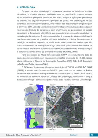 Educação, Meio Ambiente e Território 2 Capítulo 3 19
2 | 	METODOLOGIA
Do ponto de vista metodológico, a presente pesquisa se estruturou em dois
momentos, o primeiro momento fundamentou-se na pesquisa documental, no qual
foram analisadas pesquisas científicas, tais como artigos e legislações pertinentes
ao assunto. No segundo momento a pesquisa se pautou nas observações in loco
durante as atividades administrativas, uma vez que três dos autores do artigo integram
o efetivo do BPA, valendo-se inclusive de entrevistas semiestruturadas baseadas em
roteiros não diretivos de perguntas e com envolvimento do pesquisador no espaço
pesquisado e de registros fotográficos que proporcionaram um caráter qualitativo na
metodologia da pesquisa. A pesquisa qualitativa é uma opção teórica metodológica
que busca responder as questões intrínseca individual e coletiva. Nesses casos, a
definição de critérios segundo os quais serão selecionados os sujeitos que vão
compor o universo de investigação é algo primordial, pois interfere diretamente na
qualidade das informações a partir das quais será possível construir a análise e chegar
à compreensão mais ampla do problema delineado (DUARTE, 2002).
Para a confecção do Mapa de Localização do BPA foi construída uma base de
dados georreferenciados, com planos de informações em escala de 1:5.000. Nessa
etapa, utilizou-se o Sistema de Informação Geográfica (SIG) QGis 2.10, licenciado
pela General Public License (GNU).
O BPA é um órgão especializado da instituição – POLÍCIA MILITAR DO PARÁ
(PMPA) – criado pelo Decreto n°4.749/2001 para executar as ações de Polícia
Ostensiva relacionados à salvaguarda dos recursos naturais do Estado. Está situado
no Município de Belém/PA dentro da Unidade de Conservação Permanente – Parque
Estadual do Utinga – com acesso pela Avenida João Paulo II, bairro do Curió-Utinga.
 