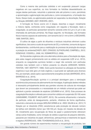 Educação, Meio Ambiente e Território 2 Capítulo 27 274
Como a maioria das partículas coloidais e em suspensão possuem cargas
negativas em sua superfície, os íons formados na hidrólise desestabilizarão as
cargas destas partículas, reduzindo o potencial zeta até próximo à zero, permitindo
a aproximação e aglomeração das partículas e, como consequência, a formação dos
flocos. Desse modo, os aglomerados poderão ser separados na decantação, flotação
ou filtração (MÁXIMO, 2007; ROEHRS, 2007).
A formação de flocos ocorre em 2 etapas, descritas a seguir: inicialmente
a mistura rápida, conhecida como coagulação; em seguida a floculação. Após a
coagulação, as partículas apresentam tamanho variando entre 0,5 μm e 5 μm e são
chamadas de partículas primárias. Na Etapa seguinte, na floculação, são formados
flocos maiores capazes de sedimentar, com tamanho de 0,1 mm a 5mm (∅DEGAARD,
1998; SANTOS, 2001).
O cultivo de algas a partir de efluentes e resíduos industriais eliminam custos
significativos, tais como o custo de suprimento de CO₂ e nutrientes, consumo de água e
bombeamentos, contribuindo para a viabilização do processo de produção de energia
e proteção do ambiente(CHISTI, 2007; CRAGGS; SUTHERLAND; CAMPBELL, 2012;
DONOHUE; COGDELL, 2006; HU; SOMMERFELD, 2008).
Os floculantes orgânicos são uma alternativa atrativa para a floculação de algas,
pois estes reagem primeiramente com os sólidos em suspensão (LEE et al., 2012),
enquanto os coagulantes químicos tendem a reagir não somente com partículas
coloidais mas também com o fósforo presente no efluente (GREGOR; NOKES;
FENTON, 1997; MOFFETT, 1968). Outro ponto favorável na utilização de floculantes
orgânicos é que este gera um lodo orgânico, o qual pode ser aplicado para diversos
fins, por exemplo, adubo após o aproveitamento energético do lodo (BARROSO, 2015;
BARROSO et al., 2016).
Coagulação/floculação química é a principal abordagem para a otimização
econômica dos processos de adensamento de microalgas.Aaplicação destes métodos
é necessária principalmente devido aos grandes volumes de culturas de microalgas
que devem ser processados ​​e a necessidade de um método universal que pode ser
aplicável a grande variedade de espécies (UDUMAN et al., 2010). Este processo de
coagulação/floculação é utilizado para concentrar sólidos em suspensão 20-100 vezes
(VANDAMME; FOUBERT; MUYLAERT, 2013). Ele aumenta eficazmente o tamanho
de partícula, antes do desaguamento, portanto, influência de forma significativa,
reduzindo a demanda de energia (MOLINA GRIMA et al., 2003; SALIM et al., 2011).”A
flotação por ar dissolvido (FAD) caracteriza-se pela produção de elevado número
de bolhas com diâmetro menor que 100-150 µm. Surgiu em meados da década de
20, inicialmente para recuperação de fibras de papel e posteriormente obtiveram
várias outras finalidades, como remoção de sólidos suspensos de pequeno diâmetro,
passando por indústrias do papel, alimentícias, petroquímicas e tratamento de águas
e esgotos (RODRIGUES, 1999; TCHOBANOGLOUS et al., 2015).
Um grande número de experimentos mostram a recuperação de produtos, tais
 