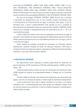 Educação, Meio Ambiente e Território 2 Capítulo 27 275
como óleo (AL-SHAMRANI; JAMES; XIAO, 2002a, 2002b; HOSNY, 1996; LI et al.,
2007; RODRIGUES, 1999; ZOUBOULIS; AVRANAS, 2000), minerais (ENGLERT;
RODRIGUES; RUBIO, 2009), algas (TEIXEIRA; ROSA, 2007; TEIXEIRA; SOUSA;
ROSA, 2010)Portugal e nos casos em que a escassez de água é o desafio, é de grande
auxílio na melhoria da sua qualidade (EDZWALD, 1995; KITCHENER; GOCHIN, 1981).
No caso de microalgas, PIENKOS; DARZINS, (2009) afirmam que a extração
e operações de desaguamento são um dos principais desafios econômicos para
o processamento de biocombustíveis de algas. A produção pode atingir 10 g/L de
biomassa seca, a qual é substancialmente mais elevada do que a remoção de
partículas finas em purificação de água por sistemas FAD. GUDIN e TAMPIER,( 2009)
estimou que a extração e desaguamento pode ser responsável por 30 % - 50 % do
custo total de produção.
A FAD é altamente atrativa como meio de separação da biomassa de algas, já
que esta é mais indicada em casos de separação de sólidos/líquido quando se trata de
sólidos suspensos pequenos e/ou com densidades parecidas com a da água, como é
o caso das microalgas.
Neste trabalho foi avaliada a produção de microalgas em diferentes regimes
operacionais, mediante variação do tempo de detenção hidráulico (TDH) para a
produção de biomassa algal com posterior separação por FAD quimicamente assistida,
avaliando o custo para cada tensoativo utilizado.
2 | 	MATERIAIS E MÉTODOS
Os experimentos foram realizados na planta experimental de tratamento de
águas residuárias do IPH, localizada na ETE São João Navegantes / DMAE, em Porto
Alegre - RS.
O sistema experimental constituiu de uma LAT alimentada com efluente do reator
UASB seguido de sistema de coagulação/floculação e Flotação por Ar Dissolvido
(FAD).
O reator UASB foi utilizado como etapa de pré-tratamento para alimentação das
lagoas, com foco na remoção de sólidos e matéria orgânica facilmente biodegradável.
A LAT é estruturada com fundo e diques revestidos em concreto, com taludes
inclinados à 45º e impermeabilizada para evitar perdas por infiltração. Dispõe ainda
de uma pá impulsora para promover a mistura completa impedindo a estratificação e
sedimentação das algas.
 