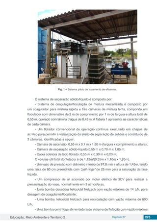 Educação, Meio Ambiente e Território 2 Capítulo 27 276
Fig. 1 – Sistema piloto de tratamento de efluentes.
O sistema de separação sólido/líquido é composto por:
- Sistema de coagulação/floculação de mistura mecanizada é composto por
um coagulador para mistura rápida e três câmaras de mistura lenta, compondo um
floculador com dimensões de 2 m de comprimento por 1 m de largura e altura total de
0,55 m, operado com lâmina d’água de 0,45 m. A Tabela 1 apresenta as características
de cada câmara.
- Um flotador convencional de operação contínua executado em chapas de
acrílico para permitir a visualização do efeito de separação de sólidos e constituído de
3 câmaras, identificadas a seguir:
- Câmara de ascensão: 0,55 m x 0,1 m x 1,80 m (largura x comprimento x altura);
- Câmara de separação sólido-líquido:0,55 m x 0,70 m x 1,85 m;
- Caixa coletora de lodo flotado: 0,55 m x 0,30 m x 0,20 m;
O volume útil total do flotador é de 1,12m³(0,55m x 1,10m x 1,85m).
- Um vaso de pressão com diâmetro interno de 97,8 mm e altura de 1,45m, tendo
uma faixa de 80 cm preenchida com “pall rings” de 25 mm para a saturação da fase
líquida.
- Um compressor de ar acionado por motor elétrico de 3CV para realizar a
pressurização do vaso, normalmente em 3 atmosferas.
- Uma bomba dosadora helicoidal Netzsch com vazão máxima de 14 L/h, para
dosagem do coagulante/floculante;
- Uma bomba helicoidal Netzsch para recirculação com vazão máxima de 800
L/h;
- Uma bomba centrífuga alimentadora do sistema de flotação com vazão máxima
 