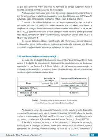 Educação, Meio Ambiente e Território 2 Capítulo 27 280
já que este apresenta maior eficiência na remoção de sólidos suspensos totais e
clorofila-a (fatores de medição direta de microalgas).
A utilização das microalgas como fonte de energia é baseada principalmente pelo
teor de lipídios e/ou a produção de biogás através da digestão anaeróbia (BENEMANN;
OSWALD, 1996; MEHRABADI; CRAGGS; FARID, 2015; PIENKOS, 2007).
O resultado da análise de lipídios das microalgas apresentaram teor de lipídios
médio de 7,0 ± 0,3 %, pesquisas menos recentes em condições controladas de
temperatura, radiação e meio de cultura e obtiveram valores médios de 30 % (RODOLFI
et al., 2009), considerando baixo o valor alcançado neste trabalho, porém pesquisas
mais atuais, também em condições controladas, apresentam valores entre 11,6 % e
15,2 % (HO et al., 2013).
Os valores de lipídios obtidos neste trabalho são inferiores aos comparados com
a bibliografia, porém neste projeto os custos de produção são inferiores aos demais
comparados (cobertos pela estação de tratamento de efluentes).
3.2	Levantamento dos custos de produção
Os custos da produção de biomassa de algas em LAT pode ser dividido em duas
partes; i) produção de microalgas; ii) desaguamento ou adensamento da biomassa;
apresentados nas Tabelas 7 e 8. Neste trabalho não foi levado em consideração os
custos de implementação dos sistemas físicos, já que este custo é igual para qualquer
um dos coagulantes/floculantes testados.
Produção de
microalgas
Desaguamento/Adensamento
Motor 1motor de 1 cv (0,96
KW)
1 motobomba helicoidal (0,8KW)
1motobomba centrífuga (2,2 KW)
Coagulante (39 % de
pureza)
R$ 1,70/litro
Floculante (25 % de
pureza)
R$ 2,50/litro
Tabela 7 - Custos da produção e adensamento de microalgas.
Fonte: http://www.eletronpaineis.com.br/downloads/26.pdf
As dosagens ótimas de coagulante/floculante permite calcular o custo dos gastos
com produtos químicos, como este é inserido por unidade de tempo adotou-se o custo
por hora, apresentado na Tabela 9, o cálculo do custo energético foi realizado a partir
das tarifas cobradas pela Agência Nacional de Energia Elétrica do Brasil (ANEEL).
A Tabela 8 apresenta os custos de funcionamento do sistema de separação
sólido/líquido. A utilização do cloreto férrico gera menor custo ao sistema, quando
comparado ao Tanfloc sg, obtendo diferença no custo de R$ 223/mês, considerado o
 