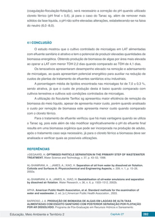 Educação, Meio Ambiente e Território 2 Capítulo 27 282
(coagulação-floculação-flotação), será necessário a correção do pH quando utilizado
cloreto férrico (pH final = 5,6), já para o caso do Tanac sg, além de remover mais
sólidos da fase liquida, o pH não sofre elevadas alterações, estabelecendo-se na faixa
do neutro (6,0 -8,0).
4 | 	CONCLUSÃO
O estudo mostrou que o cultivo controlado de microalgas em LAT alimentadas
com efluente sanitário é atrativo e tem o potencial de produzir elevadas quantidades de
biomassa energética. Obtendo produção de biomassa de algas por área mais elevada
ao operar a LAT com menor TDH 2,2 dias quando comparado ao TDH de 4,1 dias.
Os tensoativos apresentaram desempenho elevado na remoção e adensamento
de microalgas, as quais apresentam potencial energético para auxiliar na redução de
custos de plantas de tratamento de efluentes sanitários e/ou industriais.
A porcentagem média de lipídios encontrada nas microalgas foi de 7,0 ± 0,3 %,
sendo atrativa, já que o custo de produção desta é baixo quando comparado com
cultivos terrestres e cultivos sob condições controlados de microalgas.
A utilização do floculante Tanfloc sg apresentou maior eficiência de remoção da
biomassa do meio líquido, apesar de apresenta maior custo, porém quando analisado
o custo por remoção de biomassa este apresenta menor custo quando comparado
com o cloreto férrico.
Para o tratamento de efluente verificou que há mais vantagens quando se utiliza
o Tanac sg, pois este além de não modificar significativamente o pH do efluente final
resulta em uma biomassa orgânica que pode ser incorporada na produção de adubo,
após o tratamento caso seja necessário, já para o cloreto férrico a biomassa deve ser
analisada e verificar quais as possíveis utilizações.
REFERÊNCIAS
∅DEGAARD, H. OPTIMISED PARTICLE SEPARATION IN THE PRIMARY STEP OF WASTEWATER
TREATMENT. Water Science and Technology, v. 37, p. 43–53, 1998.
AL-SHAMRANI, A. .; JAMES, A.; XIAO, H. Separation of oil from water by dissolved air flotation.
Colloids and Surfaces A: Physicochemical and Engineering Aspects, v. 209, n. 1, p. 15–26,
2002a.
AL-SHAMRANI, A. A.; JAMES, A.; XIAO, H. Destabilisation of oil-water emulsions and separation
by dissolved air flotation. Water Research, v. 36, n. 6, p. 1503–1512, 2002b.
APHA. American Public Health Association, et al. Standard methods for the examination of
water and wastewater. 2. ed. [s.l.] American Public Health Association., 2003.
BARROSO, J. A. PRODUÇÃO DE BIOMASSA DE ALGAS EM LAGOAS DE ALTA TAXA
ALIMENTADAS COM ESGOTO SANITÁRIO COM POSTERIOR SEPARAÇÃO POR FLOTAÇÃO
POR AR DISSOLVIDO. Programa de Pós-Graduação em Recursos Hídricos e Saneamento
 