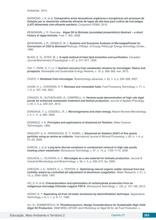 Educação, Meio Ambiente e Território 2 Capítulo 27 283
Ambiental., 2015.
BARROSO, J. A. et al. Comparativo entre tensoativos orgânicos e inorgânicos em processo de
flotação por ar dissolvido utilizando efluente de lagoa de alta taxa para cultivo de microalgas
(LAT) alimentada com efluente sanitário. Congresso FIEMA, 2016.
BENEMANN, J. R. Overview : Algae Oil to Biofuels (annotated presentation) Abstract – a short
history of algae biofuels. Fuel, n. 925, 2008.
BENEMANN, J. R.; OSWALD, W. J. Systems and Economic Analysis of MicroalgaePonds for
Conversion of CO2 to BiomassPittsburgh, PADept. of Energy Pittsburgh Energy technology Center, ,
1996.
BLIGH, E. G.; DYER, W. J. A rapid method of total lipid extraction and purification. Canadian
Journal Biochemistry Physiological, v. 27, p. 911–917, 1959.
CAI, T.; PARK, S. Y.; LI, Y. Nutrient recovery from wastewater streams by microalgae: Status and
prospects. Renewable and Sustainable Energy Reviews, v. 19, p. 360–369, mar. 2013.
CHISTI, Y. Biodiesel from microalgae. Biotechnology advances, v. 25, n. 3, p. 294–306, 2007.
CHUM, H. L.; OVEREND, R. P. Biomass and renewable fuels. Fuel Processing Technology, v. 71, n.
1–3, p. 187–195, 2001.
CRAGGS, R.; SUTHERLAND, D.; CAMPBELL, H. Hectare-scale demonstration of high rate algal
ponds for enhanced wastewater treatment and biofuel production. Journal of Applied Phycology,
v. 24, n. 3, p. 329–337, 2012.
DONOHUE, T. J.; COGDELL, R. J. Microorganisms and clean energy. Nature Reviews Microbiology,
v. 4, n. 11, p. 800, 2006.
EDZWALD, J. K. Principles and applications of dissolved air flotation. Water Science
Technologies, 1995.
ENGLERT, A. H.; RODRIGUES, R. T.; RUBIO, J. Dissolved air flotation (DAF) of fine quartz
particles using an amine as collector. International Journal of Mineral Processing, v. 90, n. 1–4, p.
27–34, 2009.
GARCÍA, J. et al. Long term diurnal variations in contaminant removal in high rate ponds
treating urban wastewater. Bioresource Technology, v. 97, n. 14, p. 1709–1715, 2006.
GOUVEIA, L.; OLIVEIRA, A. C. Microalgae as a raw material for biofuels production. Journal of
Industrial Microbiology and Biotechnology, v. 36, n. 2, p. 269–274, fev. 2009.
GREGOR, J. E.; NOKES, C. J.; FENTON, E. Optimising natural organic matter removal from low
turbidity waters by controlled pH adjustment of aluminium coagulation. Water Research, v. 31, n.
12, p. 2949–2958, 1997.
HO, S. H. et al. Characterization and optimization of carbohydrate production from an
indigenous microalga Chlorella vulgaris FSP-E. Bioresource Technology, v. 135, p. 157–165, 2013.
HOSNY, A. Y. Separating oil from oil-water emulsions by electroflotation technique. Separations
Technology, v. 6, n. 1, p. 9–17, 1996.
HU, Q.; SOMMERFELD, M. Photobioreactors: Design Considerations for Sustainable High-Yield
Algal Oil Production. 2008 NREL-AFOSR Joint Workshop on Algal Oil for Jet Fuel Production, v.
 