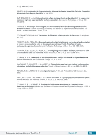 Educação, Meio Ambiente e Território 2 Capítulo 27 285
n. 5, p. 849–855, 2011.
SANTOS, H. R. Aplicação De Coagulantes No Afluente De Reator Anaeróbio De Leito Expandido
Alimentado Com Esgoto Sanitário. p. 166, 2001.
SUTHERLAND, D. L. et al. Enhancing microalgal photosynthesis and productivity in wastewater
treatment high rate algal ponds for biofuel production. Bioresource Technology, v. 184, p. 222–
229, 2015.
TAMPIER, M. Microalgae Technologies and Processes for Biofuels/Bioenergy Production in
British Columbia. Current Technology, Suitability and Barriers to Implementation Prepared for The
British Columbia Innovation Council, 2009.
TCHOBANOGLOUS, G. et al. Tratamento de Efluentes e Recuperação de Recursos. 5a
edição ed.
[s.l: s.n.].
TEIXEIRA, M. R.; ROSA, M. J. Comparing dissolved air flotation and conventional sedimentation
to remove cyanobacterial cells of Microcystis aeruginosa. Part II. The effect of water
background organics. Separation and Purification Technology, v. 53, n. 1, p. 126–134, 2007.
TEIXEIRA, M. R.; SOUSA, V.; ROSA, M. J. Investigating dissolved air flotation performance with
cyanobacterial cells and filaments. Water Research, v. 44, n. 11, p. 3337–3344, 2010.
UDUMAN, N. et al. Dewatering of microalgal cultures: A major bottleneck to algae-based fuels.
Journal of Renewable and Sustainable Energy, v. 2, n. 1, 2010.
VANDAMME, D.; FOUBERT, I.; MUYLAERT, K. Flocculation as a low-cost method for harvesting
microalgae for bulk biomass production. Trends in Biotechnology, v. 31, n. 4, p. 233–239, 2013.
WETZEL, R. G.; LIKENS, G. E. Limnolgical analysis.”. 357. ed. Philadelphia: WB Saunders Co.,
2000.
YANG, W. Y.; QIAN, J. W.; SHEN, Z. Q. A novel flocculant of Al(OH)3-polyacrylamide ionic hybrid.
Journal of Colloid and Interface Science, v. 273, n. 2, p. 400–405, 2004.
ZOUBOULIS, A. I.; AVRANAS, A. Treatment of oil-in-water emulsions by coagulation and
dissolved-air flotation. Colloids and Surfaces A: Physicochemical and Engineering Aspects, v. 172, n.
1–3, p. 153–161, 2000.
 