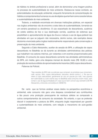 Educação, Meio Ambiente e Território 2 Capítulo 3 21
de hábitos no âmbito profissional e social, além de demonstrar uma imagem positiva
no processo de sustentabilidade do meio ambiente. Destaca-se nesse contexto, as
potencialidades da educação ambiental, enquanto ferramenta de conscientização de
hábitosecomportamentoshumanosnousodeobjetosquetenhamcomocaracterísticas
a sustentabilidade do meio ambiente.
Todavia, a realidade encontrada em diversas instituições públicas, em especial
nos órgãos ambientais vão de encontro a esta ideia de sustentabilidade, tornando-se
um cenário paradoxal ou dicotômico. O uso exacerbado de descartáveis, ausência
de coleta seletiva de lixo e sua destinação correta, ausência de sistemas que
possibilitam o aproveitamento de água da chuva e reduza o uso de água potável nas
atividades em que se julguem não necessária, dentre outras, são exemplos dessa
dicotomia vivenciada pelos órgãos tradicionalmente responsáveis pela conservação e
preservação do meio ambiente.
Segundo a Cabo Alessandra, auxiliar de sessão do BPA, a utilização de copos
descartáveis no Batalhão se dá durante as atividades administrativas dos policias
que trabalham nos setores internos, por visitantes e em eventos proporcionados pelo
Batalhão. O consumo de copos descartáveis somente nas atividades administrativas
do BPA, em média, gera uma despesa mensal de dezoito reais (R$ 18,00) e uma
produção de resíduos sólidos de aproximadamente trezentos (300) copos descartáveis.
Palavras da Policial;
“Nas sessões do BPA são os policiais que compram os produtos que consomem,
café, açúcar, filtro, copos descartáveis, biscoitos, dentre outros (...). No que se
refere a copo descartável, geralmente se usa um pacote por mês, mas quando
tem solenidade ou outro evento aqui no Batalhão este consumo é bem maior, sem
contar o uso de água embalada em copo que é bem comum aqui também (CB PM
Alessandra, entrevista concedida em 29/08/16).
De certo que se formos analisar esses dados na perspectiva econômica e
ambiental, este consumo não gera uma despesa considerável aos contribuintes
e tão pouco uma produção preocupante de resíduos sólidos se comparado a
outros comportamentos de consumo da sociedade. No entanto, o que se pretende
discutir é exatamente a postura do BPA, enquanto órgão responsável por garantir
a sustentabilidade do meio ambiente, com relação a mecanismo de auto-gestão
ambiental.
 