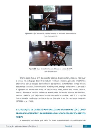 Educação, Meio Ambiente e Território 2 Capítulo 3 22
Figura 02. Copo descartável utilizado durante as atividades administrativas.
Fonte: Autores (2016).
Figura 03. Copo descartável sendo utilizado na sessão do BPA.
Fonte: Autores (2016).
Diante deste fato, o BPA deve adotar postura de comportamentos que nos levar
a pensar na pedagogia dos 3 R´s: reduzir, reutilizar e reciclar, pois são importantes
alternativas para a redução da quantidade de resíduos, aumentando o tempo de vida
dos aterros sanitários, economizando matéria prima, energia entre outros. Além dos 3
R´s podem ser adicionados mais 2 R’s totalizando 5 R´s, sendo eles refletir, recusar,
reduzir, reutilizar e reciclar. Devemos refletir sobre os nossos hábitos de consumo,
recusar produtos que prejudicam o meio ambiente e a saúde, reduzir o consumo
desnecessário, reutilizar o máximo antes de descartar e por fim reciclar os materiais
(COMINI et al., 2009).
3.2	UTILIZAÇÃO DE CANECAS PERSONALIZADAS DE FIBRA DE COCO COMO
PROPOSTASUSTENTÁVELPARAMINIMIZAR O USO DE COPOS DESCARTÁVEIS
NO BPA
A educação ambiental por meio de suas potencialidades na construção de
 