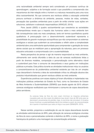 Educação, Meio Ambiente e Território 2 Capítulo 3 23
uma racionalidade ambiental sempre será considerada um processo contínuo de
aprendizagem, subjetiva e de formação social o que possibilita a compreensão dos
mecanismos de inter-relação entre o homem e a natureza necessária para uma nova
ética socioambiental. No que concerne aos resíduos sólidos a educação ambiental
procura conhecer a dinâmica do ambiente, pessoas, modos de vidas, vontades,
percepção das questões ambientais para a partir de então orientar suas ações em
solucionar, satisfazer e sobretudo responsabilizar (ARAÚJO, 2010).
Para Jacobi (2003) o quadro socioambiental que caracteriza as sociedades
contemporâneas revela que o impacto dos humanos sobre o meio ambiente tem
tido consequências cada vez mais complexas, tanto em termos quantitativos quanto
qualitativos. A preocupação com o desenvolvimento sustentável representa a
possibilidade de garantir mudanças sociopolíticas que não comprometam os sistemas
ecológicos e sociais que sustentam as comunidades e refletir sobre a complexidade
ambiental abre uma estimulante oportunidade para compreender a gestação de novos
atores sociais que se mobilizam para a apropriação da natureza, para um processo
educativo articulado e compromissado com a sustentabilidade.
Nesta perspectiva de pensar e agir de maneira responsável ao meio ambiente,
ultimamente vem sendo difundido a ideia do uso de canecas reutilizáveis feitas a
partir de diversos modelos, composição e personalização como alternativa viável
e sustentável para frear o consumo de descartáveis e seus gastos em instituições
públicas e privadas. Esta prática durante as atividades institucionais induz os usuários
a conscientizarem-se da problemática ambiental existente por trás de um simples
copo descartável e fomenta a ideia de racionalidade crítica na utilização abusiva dos
produtos industrializados que geram resíduos sólidos ao meio ambiente.
Experiências positivas com esses objetos já foram difundidas e implantadas nas
instituições públicas ambientais do Estado do Pará, como na Secretaria de Estado
de Meio Ambiente e Sustentabilidade (SEMAS) que desde agosto de 2015 utilizam
canecas ecológicas reutilizáveis que minimizaram o consumo de copos descartáveis
pelos servidores.
As canecas feitas de fibra de coco visam minimizar os impactos ambientais
causados pelo uso dos copos de plásticos (que levam mais de 200 anos para se
decompor), provenientes do petróleo, logo, é uma fonte não renovável. A iniciativa
busca incentivar a sustentabilidade dentro do cotidiano a partir da conscientização
de o quanto é importante que cada um faça a sua parte (SEMAS/PA, 2015).
Nesse sentido, propomos a substituição do uso de copos descartáveis durante
as atividades administrativas do BPA, pela utilização de canecas ecológicas oriundas
da fibra do coco e personalizadas contendo o distintivo do BPA, o nome e graduação
hierárquica do policial e uma mensagem de conscientização ambiental.
 