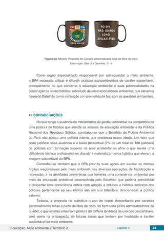 Educação, Meio Ambiente e Território 2 Capítulo 3 24
Figura 04. Modelo Proposto de Caneca personalizada feita da fibra de coco.
Elaboração: Silva Jr e Givanildo, 2016.
Como órgão especializado responsável por salvaguardar o meio ambiente,
o BPA necessita utilizar e difundir práticas socioambientais de caráter sustentável,
principalmente no que concerne à educação ambiental e suas potencialidades na
construção de novos hábitos, sobretudo de uma racionalidade ambiental, que elevem a
figura do Batalhão como instituição comprometida de fato com as questões ambientais.
4 | 	CONSIDERAÇÕES
No que tange a ausência de mecanismos de gestão ambiental, na perspectiva de
uma postura de hábitos que atende os anseios da educação ambiental e da Política
Nacional dos Resíduos Sólidos, constatou-se que o Batalhão de Polícia Ambiental
do Pará não possui uma política interna que preconiza esses ideais. Um fator que
pode justificar essa ausência é o baixo percentual (7% de um total de 160 policiais)
de policiais com formação superior na área ambiental ou afins o que revela uma
deficiência técnica profissional em discutir e materializar novos hábitos que elevam a
imagem sustentável do BPA.
Constatou-se também que o BPA prioriza suas ações em auxiliar os demais
órgãos responsáveis pelo meio ambiente nas diversas operações de fiscalização e
repressão, e as atividades preventivas que fomenta uma consciência ambiental por
meio da educação ambiental desenvolvida pelo Batalhão que poderia sensibilizar
e despertar uma consciência crítica com relação a atitudes e hábitos errôneos dos
policiais pertencente ao seu efetivo são em sua totalidade direcionadas a público
externo.
Todavia, a proposta de substituir o uso de copos descartáveis por canecas
personalizadas feitas a partir da fibra de coco, foi bem vista pelos administradores do
quartel, o que sinaliza uma nova postura do BPA na dinâmica de uso dos descartáveis,
bem como na propagação de futuras ideias que tenham por finalidade o caráter
sustentável do meio ambiente.
 
