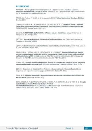 Educação, Meio Ambiente e Território 2 Capítulo 3 25
REFERÊNCIAS
ABRELPE – Associação Brasileira de Empresas de Limpeza Pública e Resíduos Especiais.
Panorama dos Resíduos Sólidos no Brasil. São Paulo, 2014. Disponível em: https;//www.abrelpe.
org.br. Acesso em 06 de setembro de 2016.
BRASIL. Lei Federal nº 12.305 de 02 de agosto de 2010. Política Nacional de Resíduos Sólidos.
Brasília, 2010.
COMINI, G. S; HONDA, I. M; FERNANDES, J. C; MACIEL; M. S. D. Digressão sobre a inserção
da variável sustentabilidade socioambiental no planejamento estratégico das organizações.
CEFET/RJ-CSF. Revista Tenda, 2007, n. 3.
DUARTE, R. PESQUISA QUALITATIVA: reflexões sobre o trabalho de campo. Cadernos de
Pesquisa, n. 115, março/ 2002.
JACOBI, P. Educação Ambiental, Cidadania e Sustentabilidade. São Paulo, rev. Cadernos de
Pesquisa, n. 118, março/2003.
LEFF, E. Saber Ambiental: sustentabilidade, racionalidade, complexidade, poder. Trad. Lúcia M.
E. Orth. Petrópolis: Vozes, 2001.
ARAÚJO, M. L.;  RODRIGUES, S.; GONCALVES, K. ; PINHEIRO . Gestão de Resíduos Sólidos
versus conscientização ambiental- analise elaborada na cidade universitária professor José
da Silveira Netto, UFPA. In: VI Encontro da REMTEA: territórios e Identidades, 2010, Cuiabá. VI
Encontro da REMTEA: territórios e Identidades. Cuiabá: REMTEA, 2010.
NOBRE, M. V. Gerenciamento de Resíduos Sólidos na FESP/UEMG: Exemplo de um programa
de coleta seletiva institucional. Belo Horizonte: Universidade Estadual de Minas Gerais, 2005.
SEMAS – Secretaria de Estado de Meio Ambiente e Sustentabilidade. Canecas Sustentáveis.
Disponível em: https://www.semas.pa.gov.br/2016/01/11. Belém/PA. 2015.
SILVA, M. G. Questão ambiental e desenvolvimento sustentável: um desafio ético-político ao
serviço social. São Paulo: Cortez, 2010.
SILVA JÚNIOR, A. R; CUTRIM CARVALHO, A; VEIGA, R. S; SIQUEIRA, E. J. N; TOZI, S. C. Atuação
do Batalhão de Polícia Ambiental do Pará Frente à
Problemática Ambiental. In: II CONGRESSO AMAZÔNICO DE MEIO AMBIENTE & ENERGIAS
RENOVÁVEIS, 12p. 2016. Anais... UFRA Belém – PA, 2016.
 