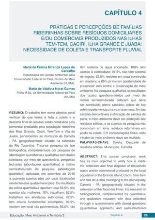 Educação, Meio Ambiente e Território 2 Capítulo 4 26
CAPÍTULO 4
PRÁTICAS E PERCEPÇÕES DE FAMÍLIAS
RIBEIRINHAS SOBRE RESÍDUOS DOMICILIARES
E/OU COMERCIAIS PRODUZIDOS NAS ILHAS
TEM-TEM, CACIRI, ILHA GRANDE E JUABA:
NECESSIDADE DE COLETA E TRANSPORTE FLUVIAL
Maria de Fátima Miranda Lopes de
Carvalho
Especialista em Gestão Ambiental, pela
Universidade Federal do Pará, Núcleo de Meio
Ambiente (NUMA).
Maria de Valdivia Norat Gomes
Profa M.Sc. da Universidade federal do Pará
(NUMA)
RESUMO: O trabalho tem como objetivo geral
verificar de que forma é feita a coleta e o
descarte final do resíduo solido doméstico e/ou
comercial produzido pela população ribeirinha
das Ilhas Grande, Caciri, Tem-Tem e Vila do
Juaba, pertencentes ao município de Cametá
- PA, geograficamente situado na extensão
do Rio Tocantins. Trata-se pesquisa do tipo
bibliográfica, complementada por pesquisa de
abordagem quantitativa e qualitativa com dados
coletados por meio de questionário, perguntas
fechadas (abordagem quantitativa) e roteiro
semiestruturado de pesquisa (abordagem
qualitativa) aplicadas em setembro de 2015
a quarenta sujeitos (dez por cada localidade)
residentes nos quatro municípios. Os resultados
da coleta quantitativa apontam que 52,5% dos
sujeitos são mulheres; 70% trabalham; 62,5%
trabalham em atividades autônomas; 42,5%
têm ensino fundamental incompleto; 92,5%
residem em local não pavimentado; 92,5% não
têm sistema de água encanada; 100% têm
acesso à eletricidade; 97,5% não têm sistema
de esgoto; 62,5% residem em casa construída
em madeira; e 65% já tiveram oportunidade de
presenciar atos contra a preservação do meio
ambiente. Na pesquisa qualitativa, os resultados
dos quatro questionamentos por meio de
roteiro semiestruturado colocam que deve
ser construído aterro sanitário; coleta de lixo
seletiva pelo menos uma vez na semana; fim das
sacolas descartáveis e utilização de sacolas de
pano; o meio ambiente deve ser protegido dos
resíduos sólidos; e os sujeitos da pesquisa não
concordam em levar resíduos retornáveis em
posto de coleta. Em considerações finais, todo
infrator do meio ambiente deve ser multado.
PALAVRAS-CHAVE: Coleta. Descarte de
resíduos sólidos. Municípios. Cametá.
ABSTRACT: This course conclusion work
has as main objective to verify how is made
the collection and final disposal of household
waste and/or commercial produced by the local
population of the Grande Island, Caciri,Tem-Tem
and Vila do Juaba, belonging to the municipality
Cametá - PA, geographically situated in the
extension of the Tocantins River. It is research of
bibliographical, complemented by quantitative
and qualitative research with data collected
through a questionnaire with closed questions
(quantitative approach) and semi-structured
 