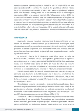 Educação, Meio Ambiente e Território 2 Capítulo 4 27
research (qualitative approach) applied in September 2015 to forty subjects (ten each
location) residents in four counties. The results of the quantitative collection indicate
that 52.5% of the subjects are female; 70% work; 62.5% work in autonomous activities;
42.5% have incomplete primary; 92.5% live on unpaved site; 92.5% do not have piped
water system; 100% have access to electricity; 97.5% have sewer system; 62.5% live
in the house built in wood; and 65% have had opportunity to witness acts against the
preservation of the environment. In qualitative research, the results of the four questions
by means of semi-structured state that must be constructed landfill; garbage collection
at least once a week; end of disposable bags and use cloth bags; the environment must
be protected from solid waste; and the subjects did not agree to take returnable waste
collection station. In closing remarks, every violator of the environment should be fined.
1 | 	INTRODUÇÃO
Atualmente, o mundo vivencia o maior momento de desenvolvimento em sua
história. Os ancestrais humanos viveram graus diferenciados de evolução, sejam
sobre a estrutura corpórea, comportamento ou desenvolvimento cognitivo e intelectual,
guardadas às devidas proporções, suas descobertas foram parte essencial de quem
somos hoje, por terem contribuído fundamentalmente na evolução social, moral e
capacitiva do homem.
A produção industrial foi à ferramenta mais eficaz neste processo de
desenvolvimento. O momento em que a produção teve grande ênfase foi a partir da
revolução industrial na Inglaterra por volta de 1760 (MARTINS, 2004). Toda a sociedade
passou a se modificar deste ponto em diante em razão da cultura de consumo
que começou a ser instaurada, primeiramente nos centros e então se expandindo,
permitindo às pessoas comuns uma condição de vida nunca antes experimentada.
Intensificou-se a prática de consumir e este consumo sem consciência tornou-se
alarmante, pois atualmente a abundância dos bens de consumo, característica das
sociedades capitalistas, é alvo de críticas uma vez que o consumismo, característica
destas sociedades, passou a ser um dos problemas centrais das sociedades industriais
modernas (MMA, 2005).·.
O resultado do consumo é o descarte, e este quando inadequado causa danos
ambientais de grandes impactos, como poluição de solos, cursos d’água e do ar. E nos
grandes centros urbanos a situação piora por conta do adensamento populacional.
Atualmente, o crescimento populacional urbano atinge níveis cada vez maiores a cada
ano, 85% das pessoas encontram-se nas cidades (MMA, 2011).
Tirar a Lei nº 12.305/2010 do papel é uma prioridade para toda cidade que deseja
um futuro digno à sua comunidade. É uma atitude que repercutirá na consciência
de seus habitantes, porém sem esquecer que para completar ações como esta será
preciso um trabalho em conjunto de áreas do saneamento e meio ambiente, como
 