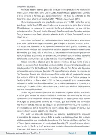 Educação, Meio Ambiente e Território 2 Capítulo 4 28
também da educação.
O estudo discorre sobre a gestão de resíduos sólidos produzidos na Ilha Grande,
Ilha do Caciri, Ilha do Tem-Tem e Vila do Juaba. Na constituição geográfica de Cametá,
a área territorial é formada por aproximadamente 100 ilhas, na extensão do Rio
Tocantins e seus afluentes (NASCIMENTO; PASSOS; AMANAJÁS, 2014).
O município apresenta uma população estimada em 110.323 habitantes, sendo
que destes habitantes 47.984 são moradores da área urbana, na sede do município e
62.339 habitam na zona rural do município de Cametá, distribuída nos sete distritos:
sede do município (Cametá), Juaba, Carapajó, São Raimundo dos Furtados, Moiraba,
Curuçambaba e Joana Coeli, além das vilas de: Areião e Vila do Carmo do Tocantins
(IBGE, 2014).
A economia de Cametá por muito esteve atrelada ao extrativismo da mata nativa,
entre estes destacaram-se produtos como, por exemplo, a borracha, o cacau e açaí..
Mas após o final do século XIX houve declínio no mercado local, quando tidos como top
de linha foram vencidos pela concorrência nacional, especificamente se trata da crise
da borracha que afetou toda a Amazônia. As atividades econômicas que prevalecem
no município são a agricultura e o extrativismo, em torno de 60% do total da economia
pertencente aos municípios da região do Baixo Tocantins (ALMEIDA, 2009).
Nesse contexto, o objetivo geral do estudo é verificar de que forma é feita a
coleta e o descarte final do resíduo solido doméstico e/ou comercial produzido pela
população ribeirinha da Ilha Grande, Ilha de Caciri, Ilha do Tem-Tem e Vila do Juaba,
pertencentes ao município de Cametá - PA, geograficamente situado na extensão do
Rio Tocantins. Quanto aos objetivos específicos, estes são: a) fundamentar acerca
dos resíduos sólidos; b) destacar as previsões legais sobre a Política Nacional de
Resíduos Sólidos, conforme a Lei 12.305 de 2 de agosto de 2010; c) comentar sobre
os impactos ambientais do resíduo sólidos descartado erroneamente e; d) destacar a
participação do poder público e da coletividade quanto à problemática da produção e
descarte dos resíduos sólidos.
Acerca da justificativa da pesquisa, esta é relevante do ponto de vista acadêmico
e social, pois remete ao impacto ambiental provocado pelo descarte de resíduos
sólidos em lixão a céu aberto, temática escolhida para ser desenvolvida neste estudo,
em função do preocupante acúmulo de resíduos, que diariamente são produzidos
nas Ilhas do estudo. Trata-se de pesquisa de singular relevo social, pois suscitará a
preocupação para com o meio ambiente e com a saúde da população em geral, o que
se converte em assunto socialmente relevante.
Por tanto se pretende responder ao seguinte questionamento enquanto
problemática da pesquisa: como é feita a coleta e a disposição final dos resíduos
sólidos produzidos pela população ribeirinha da Ilha Grande, de Caciri, do Tem-Tem
e Vila do Juaba, pertencentes ao município de Cametá - PA, geograficamente situado
na extensão do Rio Tocantins? Na Amazônia brasileira, dos quais vale ressaltar que o
único meio de transporte se dar via fluvial.
 