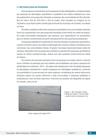 Educação, Meio Ambiente e Território 2 Capítulo 4 29
2 | 	METODOLOGIA DA PESQUISA
Esta pesquisa é classificada como pesquisa do tipo bibliográfica, complementada
por pesquisa de abordagem quantitativa e qualitativa com dados coletados por meio
de questionário com perguntas fechadas a pessoas das comunidades da Ilha Grande,
Ilha do Caciri, Ilha do Tem-Tem e Vila do Juaba, ilhas situadas às margens do rio
Tocantins e que fazem parte constituição territorial do município de Cametá, no estado
do Pará.
Os dados coletados referentes à pesquisa quantitativa nas comunidades referidas
foram por questionário com dez perguntas fechadas (instrumento de coleta de dados).
Em cada comunidade participaram dez pessoas, que responderam ao questionário
para se obtiver conhecimento do perfil socioeconômico dos quarenta participantes.
A pesquisa qualitativa foi aplicada às mesmas pessoas da pesquisa quantitativa,
visando conhecer acerca da coleta e destinação dos resíduos sólidos domésticos e/ou
comerciais nas comunidades citadas. O gestor municipal responsável pela coleta de
resíduos respondeu tanto as perguntas contidas no questionário (pesquisa quantitativa)
quanto no roteiro semiestruturado, ambos com dez questões (instrumento de coleta
de dados).
Os critérios de exclusão adotados foram às pessoas com idade inferior a dezoito
anos e também as pessoas que não residem nas localidades nas quais a pesquisa foi
ambientada em setembro, 2015.	 Os dados são tratados por meio de tabela (pesquisa
de abordagem quantitativa) e quadro (pesquisa de abordagem qualitativa), contendo
as quantidades e os percentuais de cada resposta e analisados por textos discursivos
dispostos abaixo do quadro referente a cada comunidade. A pesquisa qualitativa é
analisada por meio de texto discursivo. Incluíram-se sessões de fotografias do objeto
em estudo, como se vê:
 