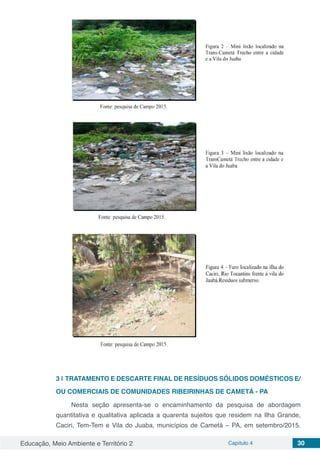 Educação, Meio Ambiente e Território 2 Capítulo 4 30
3 | 	TRATAMENTO E DESCARTE FINAL DE RESÍDUOS SÓLIDOS DOMÉSTICOS E/
OU COMERCIAIS DE COMUNIDADES RIBEIRINHAS DE CAMETÁ - PA
Nesta seção apresenta-se o encaminhamento da pesquisa de abordagem
quantitativa e qualitativa aplicada a quarenta sujeitos que residem na Ilha Grande,
Caciri, Tem-Tem e Vila do Juaba, municípios de Cametá – PA, em setembro/2015.
 