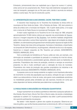 Educação, Meio Ambiente e Território 2 Capítulo 4 31
Entretanto, primeiramente deve ser explicitado que a figura de numero 4 ( acima),
antes servia de furo propriamente dito. Porém hoje está totalmente inavegável como
meio de transporte, passagem de um Rio para outro, devido o acumulo de resíduos
sólidos e outros tipos. Por isso foi construído a ponte.
3.1	APRESENTAÇÃO DAS ILHAS GRANDE, CACIRI, TEM-TEM E JUABA
A nascente mais longínqua do rio Tocantins fica localizada na divisa entre os
municípios de Ouro Verde de Goiás - GO e Petrolina de Goiás - GO, bem próximo à
divisa de ambos com o município de Anápolis - GO. A partir deste ponto, o rio surge
com o nome de rio Padre Souza no município de Pirenópolis - GO .
A maior vazão registrada no rio Tocantins foi em 3 de março de 1980, atingindo
aproximadamente 70 000 metros cúbicos por segundo nas proximidades de Tucuruí,
situa-se à margem esquerda do Rio Tocantins, num território habitado antigamente
pelos índios caamutás e outras tribos tupinambá. Logo depois da fundação da cidade
de Belém, os colonizadores portugueses foram atraídos pelas riquezas da região do Rio
Tocantins. Apesar das lutas entre portugueses, franceses e holandeses, empenhados
na conquista da Calha Amazônica, os portugueses, utilizando-se da cruz e da espada,
fixaram-se à margem esquerda do Rio Tocantins por primeiro (NASCIMENTO;
PASSOS; AMANAJÁS, 2014).
Com a construção da hidrelétrica em Tucuruí, pôde ser visto, por exemplo, uma
diminuição da variedade e quantidade do pescado e a mudança do nível de várzea,
que influencia diretamente a produtividade agrícola, afetando assim os habitantes ali
presentes. Proprietários dos meios de produção, comércio e serviços se encontram
presentes na orla e muito contribuem para a valoração de troca do município.
Proprietários dos meios de produção são grandes proprietários de indústrias e de
empresas comerciais (NASCIMENTO; PASSOS; AMANAJÁS, 2014).
A proposta como as de manejo existente na região é uma importante alternativa
de incremento na renda das populações que da pesca, extração de açaí e camarão
obtém sua sobrevivência e fonte de renda, pois geram certa estabilidade econômica
na instabilidade gerada pelas atividades que são sazonais, levando em conta que
estas dependem de fatores ambientais para determinar a produção diária.
3.2	RESULTADOS E DISCUSSÕES DA PESQUISA QUANTITATIVA
A seguir apresentam-se os dados quantitativos referentes à pesquisa aplicada na
Ilha Grande, Ilha do Caciri, Ilha do Tem-Tem e Vila do Juaba, de acordo a metodologia
explicada no subitem 2.2. A pesquisa quantitativa visa obter o perfil socioeconômico
dos quarenta participantes da pesquisa.
Na tabela 1 está disposto o gênero dos sujeitos da pesquisa. Observa-se por
meio do gráfico, que na Ilha Grande predominam os femininos (6 = 60% e 4 masculinos
 