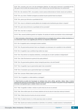 Educação, Meio Ambiente e Território 2 Capítulo 4 40
R.S3: “Sim, concordo, pois com o fim das embalagens plásticas, de modo geral, diminuiria a quantidade de lixo.
Não gosto muito da ideia das sacolas de pano, com o tempo já que não teria alternativa me acostumaria”.
R.S4: Sim, não resolveria 100%, mas ajudaria. Levaria sacola confeccionada em tecido, levaria sem problema.
R.S5:” Sim, sou a favor. Também carregaria as sacolas de pano quando fosse às compras”.
R.S6:” Sim, penso que diminuiria a quantidade de lixo”.
R.S7:” Sim, mas só a retirada da sacola plástica de circulação seria insuficiente para reduzir o impacto”.
R.S8:” Sim, pelo menos diminuiria a quantidade de lixo acumulado”.
R.S9:” Sim, mas não é a solução’.
R.S10:” Não, causará problema grande nos hospitais. As sacolas em tecidos acumulariam muita contaminação”.
3. Você concorda ou discorda que o meio ambiente deve ser protegido dos resíduos sólidos domésticos e/
ou comerciais? Qual a sua sugestão para diminuir os impactos ambientais?
R.S1: Sim. A sugestão seria a construção de aterro sanitário.
R.S2:” Sim. Os governantes precisam fazer sua obrigação e se preocupar com a questão do meio ambiente”.
R.S3:’ Sim. A sugestão é que a prefeitura faça coleta nas casas’.
R.S4:” Sim. Para diminuir os impactos ambientes, a construção de um aterro sanitário é indispensável”.
R.S5:” Sim. Cada Vila deveria ter queima de lixo pela prefeitura”.
R.S6:” Sim. Os governantes poderiam colocar transporte para levar o lixo até Cametá”.
R.S7:” Sim. A sugestão é que os governantes sejam mais conscientes”.
R.S8:” Sim. É necessário que os governantes façam sua obrigação”.
R.S9:” Sim, concordo. Minha coleta é porta a porta”.
R.S10:” Sim. A sugestão é a coleta seletiva e reciclagem”.
4. Você levaria ao posto (se houvesse) os resíduos tais como, pilhas, garrafas, vidros, latas e outros
possíveis de retornar ao consumidor? Ou seria melhor se fosse um catador à sua porta? Em que frequência
de tempo você gostaria que o catador fosse à sua casa?
R.S1:” Não. A sugestão é coletar o resíduo na porta mais de uma vez na semana’.
R.S2:” Não. Seria melhor para nós se tivesse catadores de lixo de casa em casa duas vezes por semana.”
R.S3:” Não. Coleta de porta em porta uma vez por semana”.
R.S4:” Não. O catador deveria vir a minha casa duas vezes na semana”.
R.S5:” Não. Quanto aos resíduos produzidos no domicílio e no comércio, o catador deveria vir semanalmente”.
 