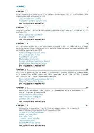 SUMÁRIO
CAPÍTULO 1.................................................................................................................1
BENEFICIAMENTODEPEÇASCONFECCIONADASEMJEANSPROCESSOSESUSTENTABILIDADE
EM LAVANDERIAS DE CARUARU – PE
Jacqueline da Silva Macêdo
Andréa Fernanda de Santana Costa
DOI 10.22533/at.ed.4351921021
CAPÍTULO 2.................................................................................................................9
APROVEITAMENTO DA CASCA DA BANANA PARA O DESENVOLVIMENTO DE UM DOCE TIPO
BRIGADEIRO
Marilui Santos Dal´Mas Marian
Silvana Licodiedoff
DOI 10.22533/at.ed.4351921022
CAPÍTULO 3...............................................................................................................16
UTILIZAÇÃO DE CANECAS PERSONALIZADAS DE FIBRA DE COCO COMO PROPOSTA PARA
REDUZIR O USO DE COPOS DESCARTÁVEIS NAS ATIVIDADES ADMINISTRATIVAS DO BATALHÃO
DE POLÍCIA AMBIENTAL DO PARÁ
Antônio Rodrigues da Silva Júnior
Ivon Gleidston Silva Nunes
André Cutrim Carvalho
Marilena Loureiro da Silva
Emerson de Jesus Nascimento Siqueira
Júlio Ildefonso Damasceno Ferreira
DOI 10.22533/at.ed.4351921023
CAPÍTULO 4...............................................................................................................26
PRÁTICAS E PERCEPÇÕES DE FAMÍLIAS RIBEIRINHAS SOBRE RESÍDUOS DOMICILIARES
E/OU COMERCIAIS PRODUZIDOS NAS ILHAS TEM-TEM, CACIRI, ILHA GRANDE E JUABA:
NECESSIDADE DE COLETA E TRANSPORTE FLUVIAL
Maria de Fátima Miranda Lopes de Carvalho
Maria de Valdivia Norat Gomes
DOI 10.22533/at.ed.4351921024
CAPÍTULO 5...............................................................................................................50
PERCEPÇÃO DOS PROBLEMAS AMBIENTAIS EM UMA COMUNIDADE RIBEIRINHA DA
REGIÃO AMAZÔNICA BRASILEIRA
Flávia Gonçalves Vasconcelos
Fábio Fernandes Rodrigues
Vivian da Silva Braz
DOI 10.22533/at.ed.4351921025
CAPÍTULO 6...............................................................................................................65
ESTUDO DA REMOÇÃO DE COR DE EFLUENTE PROVENIENTE DE SERIGRAFIA
EMPREGANDO PROCESSO DE ELETROCOAGULAÇÃO
Luciano André Deitos Koslowski
Edésio Luiz Simionatto
Ana Flavia Costa
Jonathan Davide de Abreu
Dionivon Gonçalves
Eduardo Müller dos Santos
DOI 10.22533/at.ed.4351921026
 