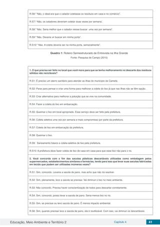 Educação, Meio Ambiente e Território 2 Capítulo 4 41
R.S6:” Não, o ideal era que o catador coletasse os resíduos em casa e no comércio”.
R.S7:” Não, os catadores deveriam coletar duas vezes por semana’.
R.S8:” Não. Seria melhor que o catador viesse buscar uma vez por semana”.
R.S9:” Não. Deveria vir buscar em minha porta”.
R.S10:” Não. A coleta deveria ser na minha porta, semanalmente”.
Quadro 1: Roteiro Semiestruturado de Entrevista na Ilha Grande
Fonte: Pesquisa de Campo (2015)
1. O que precisa ser feito no local que você mora para que se tenha melhoramento no descarte dos resíduos
sólidos não recicláveis?
R.S1: É preciso um aterro sanitário para atender as ilhas do município de Cametá.
R.S2: Parar para pensar e criar uma forma para melhorar a coleta do lixo já que nas ilhas não se têm opção.
R.S3: Criar alternativa para melhorar a poluição que se vive na comunidade.
R.S4: Fazer a coleta do lixo em embarcação.
R.S5: Queimar o lixo em local apropriado. Esse serviço deve ser feito pela prefeitura.
R.S6: Coleta seletiva uma vez por semana e mais compromisso por parte da prefeitura.
R.S7: Coleta de lixo em embarcação da prefeitura.
R.S8: Queimar o lixo.
R.S9: Saneamento básico e coleta seletiva de lixo pela prefeitura.
R.S10: A prefeitura deve fazer coleta de lixo de casa em casa para que esse lixo não para o rio.
2. Você concorda com o fim das sacolas plásticas descartáveis utilizadas como embalagem pelos
supermercados, estabelecimentos similares e farmácias, tendo para isso que levar suas sacolas fabricadas
em tecido que podem ser utilizadas inúmeras vezes?
R.S1: Sim, concordo. Levaria a sacola de pano, mas acho que não irá resolver.
R.S2: Sim, plenamente, levo a sacola se precisar. Vai diminuir o lixo no meio ambiente.
R.S3: Não concordo. Precisa haver conscientização de todos para descartar corretamente.
R.S4: Sim, concordo, posso levar a sacola de pano. Seria menos lixo no rio.
R.S5: Sim, se precisar eu levo sacola de pano. É menos impacto ambiental.
R.S6: Sim, quando precisar levo a sacola de pano, ela é reutilizável. Com isso, vai diminuir os descartáveis
 