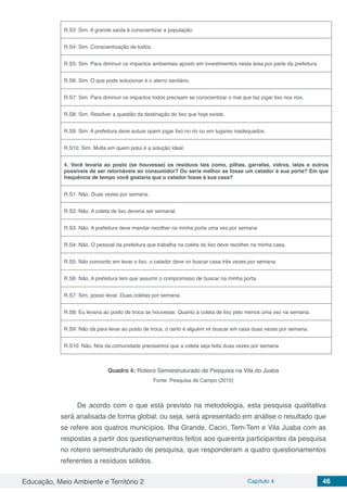 Educação, Meio Ambiente e Território 2 Capítulo 4 46
R.S3: Sim. A grande saída é conscientizar a população.
R.S4: Sim. Conscientização de todos.
R.S5: Sim. Para diminuir os impactos ambientais aposto em investimentos nesta área por parte da prefeitura
R.S6: Sim. O que pode solucionar é o aterro sanitário.
R.S7: Sim. Para diminuir os impactos todos precisam se conscientizar o mal que faz jogar lixo nos rios.
R.S8: Sim. Resolver a questão da destinação do lixo que hoje existe.
R.S9: Sim. A prefeitura deve autuar quem jogar lixo no rio ou em lugares inadequados.
R.S10: Sim. Multa em quem polui é a solução ideal.
4. Você levaria ao posto (se houvesse) os resíduos tais como, pilhas, garrafas, vidros, latas e outros
possíveis de ser retornáveis ao consumidor? Ou seria melhor se fosse um catador à sua porta? Em que
frequência de tempo você gostaria que o catador fosse à sua casa?
R.S1: Não. Duas vezes por semana.
R.S2: Não. A coleta de lixo deveria ser semanal.
R.S3: Não. A prefeitura deve mandar recolher na minha porta uma vez por semana
R.S4: Não. O pessoal da prefeitura que trabalha na coleta do lixo deve recolher na minha casa.
R.S5: Não concordo em levar o lixo, o catador deve vir buscar casa três vezes por semana.
R.S6: Não. A prefeitura tem que assumir o compromisso de buscar na minha porta.
R.S7: Sim, posso levar. Duas coletas por semana.
R.S8: Eu levaria ao posto de troca se houvesse. Quanto à coleta de lixo pelo menos uma vez na semana.
R.S9: Não dá para levar ao posto de troca, o certo é alguém vir buscar em casa duas vezes por semana.
R.S10: Não. Nós da comunidade precisamos que a coleta seja feita duas vezes por semana
Quadro 4: Roteiro Semiestruturado de Pesquisa na Vila do Juaba
Fonte: Pesquisa de Campo (2015)
De acordo com o que está previsto na metodologia, esta pesquisa qualitativa
será analisada de forma global, ou seja, será apresentado em análise o resultado que
se refere aos quatros municípios, Ilha Grande, Caciri, Tem-Tem e Vila Juaba com as
respostas a partir dos questionamentos feitos aos quarenta participantes da pesquisa
no roteiro semiestruturado de pesquisa, que responderam a quatro questionamentos
referentes a resíduos sólidos.
 