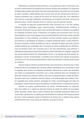 Educação, Meio Ambiente e Território 2 Capítulo 4 47
Referente ao questionamento primeiro o que precisa ser feito no local para que
se tenha melhoramento da trajetória dos resíduos sólidos não recicláveis. As respostas
emitidas pelos sujeitos das quatro ilhas são muito parecidas e consistem em construção
de aterro sanitário, coleta seletiva pelo menos uma vez por semana para diminuir o
impacto ambiental, que a coleta do lixo deve ser feita em cada ilha, criar alternativa
para diminuir a poluição ambiental, conscientizar os moradores das ilhas universo da
pesquisa para o correto descarte do lixo e reciclar o que for possível reciclar.
A respeito do segundo questionamento você concorda com o fim das sacolas
utilizadas como embalagem pelos supermercados, estabelecimentos similares e
farmácias, tendo para isso que levar suas sacolas fabricadas em tecidos e que podem
ser utilizadas inúmeras vezes. Predominou os sujeitos que concordam com o fim da
sacola plástica, pois muitos alegam que as sacolas plásticas se tornam entulho quando
descartadas no meio ambiente, de maneira incorreta; existem sujeitos que apostam
que diminuía a quantidade de resíduos e impacto ambiental sobre o meio ambiente;
há quem concorde, embora acredite que não é a solução; há quem concorde, pois as
sacolas poderão ser reutilizadas até o momento de serem substituídas em definitivo;
mas há também quem não concorde com o fim dos descartáveis, pois afirmam a
utilidade da sacola para transporte de objetos a serem utilizados em hospitais, alegando
que essas sacolas podem ser desprezadas no lixo, e as sacolas de pano podem ser
perigosas e causar contaminação. A verdade é que maioria dos sujeitos da pesquisa
concorda com o fim da sacola descartável e dizem que levariam a sacola de pano para
as compras.
No que tange ao terceiro questionamento você concorda ou discorda que o meio
ambiente deve ser protegido dos resíduos sólidos domésticos e/ou comerciais e qual
a sugestão para diminuir os impactos ambientais. Observa-se a partir das respostas
que todos os participantes concordam que o meio ambiente deve ser protegido do
descarte errôneo dos resíduos sólidos, pois este é prejudicial para a saúde de todos.
Há quem ache que a prefeitura deveria colocar uma embarcação para coletar o lixo,
há sugestão para coleta seletiva; aplicação de multa; conscientização por parte da
população; investimento por parte da prefeitura na coleta de lixo; e coleta porta a porta.
Quanto ao quarto questionamento do roteiro semiestruturado de pesquisa
feito para saber se o sujeito da pesquisa levaria ao posto de coleta (se houvesse)
pilhas, garrafas, vidros, latas e outros resíduos que reciclados pudessem retornar ao
consumidor, predominou os sujeitos que não levariam os resíduos retornáveis ao posto
de troca. Como sugestão quanto à frequência de tempo que o catador deve passar
predomina de uma a duas vezes por semana, de porta em porta.
 