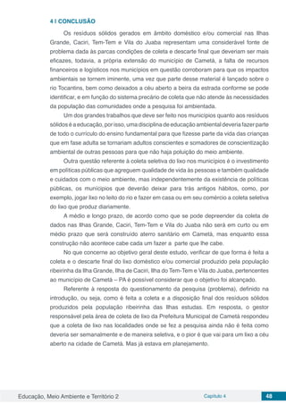 Educação, Meio Ambiente e Território 2 Capítulo 4 48
4 | 	CONCLUSÃO
Os resíduos sólidos gerados em âmbito doméstico e/ou comercial nas Ilhas
Grande, Caciri, Tem-Tem e Vila do Juaba representam uma considerável fonte de
problema dada às parcas condições de coleta e descarte final que deveriam ser mais
eficazes, todavia, a própria extensão do município de Cametá, a falta de recursos
financeiros e logísticos nos municípios em questão corroboram para que os impactos
ambientais se tornem iminente, uma vez que parte desse material é lançado sobre o
rio Tocantins, bem como deixados a céu aberto a beira da estrada conforme se pode
identificar, e em função do sistema precário de coleta que não atende às necessidades
da população das comunidades onde a pesquisa foi ambientada.
Um dos grandes trabalhos que deve ser feito nos municípios quanto aos resíduos
sólidos é a educação, por isso, uma disciplina de educação ambiental deveria fazer parte
de todo o currículo do ensino fundamental para que fizesse parte da vida das crianças
que em fase adulta se tornariam adultos conscientes e somadores de conscientização
ambiental de outras pessoas para que não haja poluição do meio ambiente.
Outra questão referente à coleta seletiva do lixo nos municípios é o investimento
em políticas públicas que agreguem qualidade de vida às pessoas e também qualidade
e cuidados com o meio ambiente, mas independentemente da existência de políticas
públicas, os munícipios que deverão deixar para trás antigos hábitos, como, por
exemplo, jogar lixo no leito do rio e fazer em casa ou em seu comércio a coleta seletiva
do lixo que produz diariamente.
A médio e longo prazo, de acordo como que se pode depreender da coleta de
dados nas Ilhas Grande, Caciri, Tem-Tem e Vila do Juaba não será em curto ou em
médio prazo que será construído aterro sanitário em Cametá, mas enquanto essa
construção não acontece cabe cada um fazer a parte que lhe cabe.
No que concerne ao objetivo geral deste estudo, verificar de que forma é feita a
coleta e o descarte final do lixo doméstico e/ou comercial produzido pela população
ribeirinha da Ilha Grande, Ilha de Caciri, Ilha do Tem-Tem e Vila do Juaba, pertencentes
ao município de Cametá – PA é possível considerar que o objetivo foi alcançado.
Referente à resposta do questionamento da pesquisa (problema), definido na
introdução, ou seja, como é feita a coleta e a disposição final dos resíduos sólidos
produzidos pela população ribeirinha das Ilhas estudas. Em resposta, o gestor
responsável pela área de coleta de lixo da Prefeitura Municipal de Cametá respondeu
que a coleta de lixo nas localidades onde se fez a pesquisa ainda não é feita como
deveria ser semanalmente e de maneira seletiva, e o pior é que vai para um lixo a céu
aberto na cidade de Cametá. Mas já estava em planejamento.
 