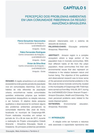 Educação, Meio Ambiente e Território 2 Capítulo 5 50
CAPÍTULO 5
PERCEPÇÃO DOS PROBLEMAS AMBIENTAIS
EM UMA COMUNIDADE RIBEIRINHA DA REGIÃO
AMAZÔNICA BRASILEIRA
Flávia Gonçalves Vasconcelos
Centro Universitário de Anápolis –
UniEVANGÉLICA
Anápolis - Goiás
Fábio Fernandes Rodrigues
Centro Universitário de Anápolis –
UniEVANGÉLICA
Anápolis - Goiás
Vivian da Silva Braz
Centro Universitário de Anápolis –
UniEVANGÉLICA
Anápolis - Goiás
RESUMO: A região amazônica é um complexo
ecossistema onde grande parcela da população
vive em comunidades ribeirinhas. Com seus
hábitos de vida diferentes da população
urbana, encontram-se nestas comunidades
questões ambientais próprias que também
representam desequilíbrio na relação natureza
e ser humano. O objetivo desta pesquisa
qualitativa e observacional foi conhecer alguns
dos problemas ambientais perceptíveis na
comunidade ribeirinha São José do Arara,
localizada no município de Caapiranga-AM.
Foram realizadas incursões em campo no
período de 19 a 26 de maio de 2017, durante
a realização do Projeto unievangélica Cidadã
Itinerante – Amazônia Educação, Saúde e
Cidadania. Os principais problemas percebidos
estavam relacionados com o sistema de
descarte de resíduos.
PALAVRAS-CHAVE: Educação ambiental.
Amazonas. Ribeirinhos
ABSTRACT: Amazon region is a complex
ecosystem where a large portion of the
population lives in riverside communities. With
their different habits of life from the urban
population, these communities find their own
environmental issues that also represent an
imbalance in the relation between nature and
human being. The objective of this qualitative
and observational research was to know some
of the perceived environmental problems in the
São José do Arara riverside community, located
in the municipality of Caapiranga-AM. Field trips
were carried out from May 19 to 26, 2017, during
the UniEVANGÉLICA Citizen Itinerant Project -
Amazon Education, Health and Citizenship. The
main perceived problems were related to the
waste disposal system.
KEYWORDS: Environmental education.
Amazonas. Riversides
1 | 	INTRODUÇÃO
A relação entre ser humano e natureza
está associada à capacidade reprodutiva dos
 