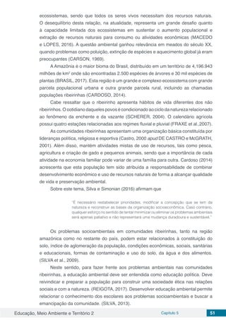 Educação, Meio Ambiente e Território 2 Capítulo 5 51
ecossistemas, sendo que todos os seres vivos necessitam dos recursos naturais.
O desequilíbrio desta relação, na atualidade, representa um grande desafio quanto
à capacidade limitada dos ecossistemas em sustentar o aumento populacional e
extração de recursos naturais para consumo ou atividades econômicas (MACEDO
e LOPES, 2016). A questão ambiental ganhou relevância em meados do século XX,
quando problemas como poluição, extinção de espécies e aquecimento global já eram
preocupantes (CARSON, 1969).
A Amazônia é o maior bioma do Brasil, distribuído em um território de 4,196.943
milhões de km2
onde são encontradas 2.500 espécies de árvores e 30 mil espécies de
plantas (BRASIL, 2017). Esta região é um grande e complexo ecossistema com grande
parcela populacional urbana e outra grande parcela rural, incluindo as chamadas
populações ribeirinhas (CARDOSO, 2014).
Cabe ressaltar que o ribeirinho apresenta hábitos de vida diferentes dos não
ribeirinhos. O cotidiano daqueles povos é condicionado ao ciclo da natureza relacionado
ao fenômeno da enchente e da vazante (SCHERER, 2004). O calendário agrícola
possui quatro estações relacionadas aos regimes fluvial e pluvial (FRAXE et al.,2007).
As comunidades ribeirinhas apresentam uma organização básica constituída por
lideranças política, religiosa e esportiva (Castro, 2000 apud DE CASTRO e McGRATH,
2001). Além disso, mantém atividades mistas de uso de recursos, tais como pesca,
agricultura e criação de gado e pequenos animais, sendo que a importância de cada
atividade na economia familiar pode variar de uma família para outra. Cardoso (2014)
acrescenta que esta população tem sido atribuída a responsabilidade de combinar
desenvolvimento econômico e uso de recursos naturais de forma a alcançar qualidade
de vida e preservação ambiental.
Sobre este tema, Silva e Simonian (2016) afirmam que
“É necessário restabelecer prioridades, modificar a concepção que se tem da
natureza e reconstruir as bases da organização socioeconômica. Caso contrário,
qualquer esforço no sentido de tentar minimizar ou eliminar os problemas ambientais
será apenas paliativo e não representará uma mudança duradoura e sustentável.”
Os problemas socioambientais em comunidades ribeirinhas, tanto na região
amazônica como no restante do país, podem estar relacionados à constituição do
solo, índice de aglomeração da população, condições econômicas, sociais, sanitárias
e educacionais, formas de contaminação e uso do solo, da água e dos alimentos.
(SILVA et al., 2009).
Neste sentido, para fazer frente aos problemas ambientais nas comunidades
ribeirinhas, a educação ambiental deve ser entendida como educação política. Deve
reivindicar e preparar a população para construir uma sociedade ética nas relações
sociais e com a natureza. (REIGOTA, 2017). Desenvolver educação ambiental permite
relacionar o conhecimento dos escolares aos problemas socioambientais e buscar a
emancipação da comunidade. (SILVA, 2013).
 