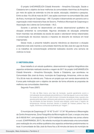 Educação, Meio Ambiente e Território 2 Capítulo 5 52
O projeto UniEVANGÉLICA Cidadã Itinerante – Amazônia Educação, Saúde e
Cidadania tem o objetivo de levar melhorias às comunidades ribeirinhas da Amazônia
por meio de ações de extensão na ária de saúde, educação, cidadania e pesquisa.
Entre os dias 19 a 26 de maio de 2017, tais ações ocorreram na comunidade São José
do Arara, município de Caapiranga – AM. O projeto é desenvolvido em parceria com a
organização cristã missionária Asas de Socorro, Prefeitura Municipal de Caapiranga e
Associação dos Líderes da Comunidade – ALC.
Durante o período foi desenvolvido um estudo observacional qualitativo da
situação ambiental na comunidade. Algumas atividades de educação ambiental
foram inseridas nas atividades da escola de saúde e abordaram temas relacionados
à conservação de recursos naturais e impactos do descarte de resíduos em local
inapropriado.
Desse modo, o presente trabalho assume relevância ao descrever a situação
ambiental onde está inserida a comunidade ribeirinha de São José do Lago de Araras
e os trabalhos de conscientização ambiental realizados durante uma semana de
vivência no local.
2 | 	METODOLOGIA
Esse trabalho é um estudo qualitativo, observacional e registros fotográficos dos
aspectos ambientais realizado durante a viagem de 2017 do projeto UniEVANGÉLICA
Cidadã Itinerante – Amazônia Educação, Saúde e Cidadania, que aconteceu na
Comunidade São José do Arara, município de Caapiranga, Amazonas, entre os dias
19 a 26 de maio do referido ano. Trata-se um projeto que vem sendo desenvolvido há
6 anos pela instituição com o objetivo de atender de forma eficiente as propostas de
melhoria nas comunidades ribeirinhas
Segundo Fraxe (2007)
“O mês de Maio marca uma fase de transição, quando geralmente ocorre a
normalização da precipitação pluviométrica e o nível das águas cruza a cota média.
Os meses de maio, junho e julho formam o trimestre da estação cheia, quando uma
grande parte das áreas cultiváveis está submersa, causando uma redução drástica
nas atividades da fase terrestre. Durante esta estação, pode haver o registro de
temperaturas mínimas anormais devido à invasão de massas polares frias na
região, fenômeno conhecido localmente por ‘friagem’.”
O município de Caapiranga (3° 19’ 42’’ S e 61° 12’ 34’’ W) pertence à Mesorregião
do Centro Amazonense, Zona Fisiográfica da Microrregião do Coari, e ocupa uma área
de 9.456,60 Km2
, com população de 12.214 habitantes distribuídas nas zonas urbana
e rural. (CAAPIRANGA, 2017). No referido município foi selecionada uma comunidade
para realização de uma análise qualitativa dos aspectos ambientais predominantes no
local. A comunidade de São José do Arara fica a 30 minutos de barco do município de
 