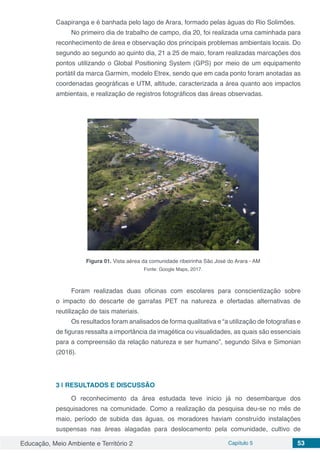 Educação, Meio Ambiente e Território 2 Capítulo 5 53
Caapiranga e é banhada pelo lago de Arara, formado pelas águas do Rio Solimões.
No primeiro dia de trabalho de campo, dia 20, foi realizada uma caminhada para
reconhecimento de área e observação dos principais problemas ambientais locais. Do
segundo ao segundo ao quinto dia, 21 a 25 de maio, foram realizadas marcações dos
pontos utilizando o Global Positioning System (GPS) por meio de um equipamento
portátil da marca Garmim, modelo Etrex, sendo que em cada ponto foram anotadas as
coordenadas geográficas e UTM, altitude, caracterizada a área quanto aos impactos
ambientais, e realização de registros fotográficos das áreas observadas.
Figura 01. Vista aérea da comunidade ribeirinha São José do Arara - AM
Fonte: Google Maps, 2017.
Foram realizadas duas oficinas com escolares para conscientização sobre
o impacto do descarte de garrafas PET na natureza e ofertadas alternativas de
reutilização de tais materiais.
Os resultados foram analisados de forma qualitativa e “a utilização de fotografias e
de figuras ressalta a importância da imagética ou visualidades, as quais são essenciais
para a compreensão da relação natureza e ser humano”, segundo Silva e Simonian
(2016).
3 | 	RESULTADOS E DISCUSSÃO
O reconhecimento da área estudada teve início já no desembarque dos
pesquisadores na comunidade. Como a realização da pesquisa deu-se no mês de
maio, período de subida das águas, os moradores haviam construído instalações
suspensas nas áreas alagadas para deslocamento pela comunidade, cultivo de
 