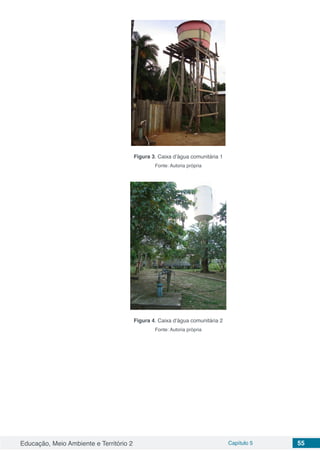 Educação, Meio Ambiente e Território 2 Capítulo 5 55
Figura 3. Caixa d’água comunitária 1
Fonte: Autoria própria
Figura 4. Caixa d’água comunitária 2
Fonte: Autoria própria
 