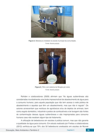 Educação, Meio Ambiente e Território 2 Capítulo 5 56
Figura 5. Bebedouro instalado na escola municipal da comunidade.
Fonte: Autoria própria
Figura 6. Filtro com sistema de filtração por areia
Fonte: Autoria própria
Rohden e colaboradores (2009) afirmam que “As águas subterrâneas são
consideradas mundialmente uma fonte imprescindível de abastecimento de água para
o consumo humano, para aquela população que não tem acesso à rede pública de
abastecimento e aquelas que têm um abastecimento, mas que não é regular”. Os
autores acrescentam que resíduos de agrotóxicos e/ou de dejetos de animais, bem
como esgoto doméstico, industrial e postos de combustíveis e de lavagem são fontes
de contaminação dessas águas subterrâneas e são inapropriadas para consumo
humano caso não recebam algum tipo de tratamento.
A utilização de bebedouros em escolas é prática comum, mas que não garante
a qualidade da água para consumo. Em estudo realizado por Freitas e colaboradores
(2013) verificou-se que 70% dos 50 bebedouros analisados em escolas de Muriaé
 