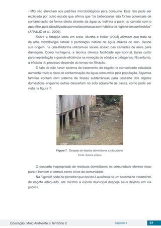 Educação, Meio Ambiente e Território 2 Capítulo 5 57
- MG não atendiam aos padrões microbiológicos para consumo. Este fato pode ser
explicado por outro estudo que afirma que “os bebedouros são fontes potenciais de
contaminação de forma direta através da água ou indireta a partir do contato com o
aparelho,poissãoutilizadospormuitaspessoascomhábitosdehigienedesconhecidos”
(ARAÚJO et al., 2009).
Sobre a filtração lenta em areia, Murtha e Heller (2003) afirmam que trata-se
de uma metodologia similar à percolação natural de água através do solo. Desde
sua origem, na Grã-Bretanha utilizam-se seixos abaixo das camadas de areia para
drenagem. Como vantagens, a técnica oferece facilidade operacional, baixo custo
para implantação e grande eficiência na remoção de sólidos e patógenos. No entanto,
a eficácia do processo depende do tempo de filtração.
O fato de não haver sistema de tratamento de esgoto na comunidade estudada
aumenta muito o risco de contaminação da água consumida pela população. Algumas
famílias contam com sistema de fossas subterrâneas para descarte dos dejetos
domésticos enquanto outras descartam no solo adjacente às casas, como pode ser
visto na figura 7.
Figura 7. Despejo de dejetos domiciliares a céu aberto
Fonte: Autoria própria
O descarte inapropriado de resíduos domiciliares na comunidade oferece risco
para o homem e demais seres vivos da comunidade.
Na Figura 8 pode-se perceber que devido à ausência de um sistema de tratamento
de esgoto adequado, até mesmo a escola municipal despeja seus dejetos em via
pública.
 