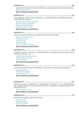 CAPÍTULO 12...........................................................................................................109
GESTÃO DE RESÍDUOS ELETROELETRÔNICOS: UMA ANÁLISE DO PANORAMA NO BRASIL
Maria Amélia Zazycki
DOI 10.22533/at.ed.43519210212
CAPÍTULO 13........................................................................................................... 119
INTERVENÇÕES ESTRUTURAIS ADAPTADAS A ASSENTAMENTOS PRECÁRIOS URBANOS –
CASO PMRR DO GUARUJÁ
Marcela Penha Pereira Guimarães
Eduardo Soares de Macedo
Fabrício Araújo Mirandola
Alessandra Cristina Corsi
DOI 10.22533/at.ed.43519210213
CAPÍTULO 14...........................................................................................................128
PLANO DE GERENCIAMENTO DE RESÍDUOS SÓLIDOS HOSPITALARES
Jéssica Stefanello Cadore
Fernanda Cantoni
Daniele Kunde
Angelica Tasca
Jessica de Oliveira Demarco
DOI 10.22533/at.ed.43519210214
CAPÍTULO 15...........................................................................................................138
PROCESSO SAÚDE E DOENÇA E DETERMINANTES SOCIOAMBIENTAIS NO BAIRRO NOVO
PARAÍSO, ANÁPOLIS – GO
Gislene Corrêa Sousa de Aquino
Giovana Galvão Tavares
France de Aquino
DOI 10.22533/at.ed.43519210215
CAPÍTULO 16...........................................................................................................150
AS INTERFACES ENTRE GESTÃO AMBIENTAL, CIÊNCIAS E TECNOLOGIA DE ALIMENTOS
Cadidja Coutinho
Cisnara Pires Amaral
Fernanda Saccomori
DOI 10.22533/at.ed.43519210216
CAPÍTULO 17...........................................................................................................157
EROSÃO CULTURAL ALIMENTAR: A URBANIZAÇÃO DO RURAL E SUA INTERFERÊNCIA
NAS CARACTERÍSTICAS DOS RESÍDUOS SÓLIDOS GERADOS EM ASSENTAMENTOS DE
MARTINÓPOLIS, SP
Márcia Carvalho Janini
DOI 10.22533/at.ed.43519210217
CAPÍTULO 18...........................................................................................................171
GERAÇÃO DE ENERGIA ELÉTRICA COM PIPA
Stanislav Tairov
Daniel Agnoletto
Atíllio Pinno Fetter
DOI 10.22533/at.ed.43519210218
 