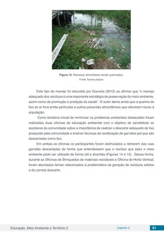 Educação, Meio Ambiente e Território 2 Capítulo 5 61
Figura 13. Resíduos domiciliares sendo queimados.
Fonte: Autoria própria
Este tipo de manejo foi discutido por Gouveia (2012) ao afirmar que “o manejo
adequado dos resíduos é uma importante estratégia de preservação do meio ambiente,
assim como de promoção e proteção da saúde”. O autor alerta ainda que a queima do
lixo ao ar livre emite partículas e outros poluentes atmosféricos que oferecem riscos à
população.
Como tentativa inicial de minimizar os problemas ambientais destacados foram
realizadas duas oficinas de educação ambiental com o objetivo de sensibilizar os
escolares da comunidade sobre a importância de realizar o descarte adequado do lixo
produzido pela comunidade e ensinar técnicas de reutilização de garrafas pet que são
descartadas como lixo.
Em ambas as oficinas os participantes foram estimulados a retirarem das ruas
garrafas descartadas de forma que entendessem que o resíduo que polui o meio
ambiente pode ser utilizado de forma útil e divertida (Figuras 14 e 15) . Dessa forma,
durante as Oficinas de Brinquedos de materiais recicláveis e Oficina de Horta Vertical,
foram abordados temas relacionados à problemática da geração de resíduos sólidos
e do correto descarte.
 