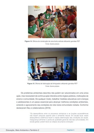 Educação, Meio Ambiente e Território 2 Capítulo 5 62
Figura 14. Oficina de construção de uma horta vertical utilizando garrafas PET
Fonte: Autoria própria
Figura 15. Oficina de fabricação de brinquedos utilizando garrafas PET
Fonte: Autoria própria
Os problemas ambientais descritos não podem ser solucionados em uma única
ação, mas necessitam de contínua ação interativa entre órgãos públicos, instituições de
ensino e comunidade. De qualquer modo, trabalhar medidas educativas com crianças
e adolescentes é um passo essencial para alcançar melhores condições ambientais,
evitando o agravamento das condições de vida nesta comunidade visitada. Conforme
destacaram Neu e colaboradores (2016):
“Os desequilíbrios entre os processos antrópicos e as funções ecossistêmicas
não trazem prejuízos apenas para o ambiente natural. Em escala local, esses
desequilíbrios sistêmicos levam à rápida deterioração das condições de saúde,
insegurança alimentar e perda de qualidade geral de vida das comunidades. Em
escala global, podem levar ao colapso da própria civilização.”
 