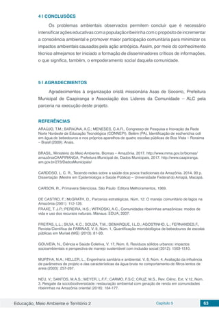 Educação, Meio Ambiente e Território 2 Capítulo 5 63
4 | 	CONCLUSÕES
Os problemas ambientais observados permitem concluir que é necessário
intensificaraçõeseducativascomapopulaçãoribeirinhacomopropósitodeincrementar
a consciência ambiental e promover maior participação comunitária para minimizar os
impactos ambientais causados pela ação antrópica. Assim, por meio do conhecimento
técnico almejamos ter iniciado a formação de disseminadores críticos de informações,
o que significa, também, o empoderamento social daquela comunidade.
5 | 	AGRADECIMENTOS
Agradecimentos à organização cristã missionária Asas de Socorro, Prefeitura
Municipal de Caapiranga e Associação dos Líderes da Comunidade – ALC pela
parceria na execução deste projeto.
REFERÊNCIAS
ARAÚJO, T.M.; BARAÚNA, A.C.; MENESES, C.A.R., Congresso de Pesquisa e Inovação da Rede
Norte Nordeste de Educação Tecnológica (CONNEPI), Belém (PA). Identificação de escherichia coli
em água de bebedouros e nos próprios aparelhos de quatro escolas públicas de Boa Vista – Roraima
– Brasil (2009): Anais.
BRASIL, Ministério do Meio Ambiente. Biomas – Amazônia. 2017. http://www.mma.gov.br/biomas/
amazôniaCAAPIRANGA, Prefeitura Municipal de, Dados Municipais, 2017. http://www.caapiranga.
am.gov.br/273/DadosMunicipais/
CARDOSO, L. C. R., Tecendo redes sobre a saúde dos povos tradicionais da Amazônia. 2014. 90 p.
Dissertação (Mestre em Epidemiologia e Saúde Pública) – Universidade Federal do Amapá, Macapá.
CARSON, R., Primavera Silenciosa. São Paulo: Editora Melhoramentos, 1969.
DE CASTRO, F.; McGRATH, D., Parcerias estratégicas. Núm, 12: O manejo comunitário de lagos na
Amazônia (2001): 112-126.
FRAXE, T. J.P.; PEREIRA, H.S.; WITKOSKI, A.C., Comunidades ribeirinhas amazônicas: modos de
vida e uso dos recursos naturais. Manaus: EDUA, 2007.
FREITAS, L.L.; SILVA, K.C.; SOUZA, T.M.; DEMARQUE, I.L.D.; AGOSTINHO, L.; FERNANDES,F.,
Revista Científica de FAMINAS, V. 9, Núm. 1, Quantificação microbiológica de bebedouros de escolas
públicas em Muriaé (MG) (2013): 81-93.
GOUVEIA, N., Ciência e Saúde Coletiva, V. 17, Núm. 6, Resíduos sólidos urbanos: impactos
socioambientais e perspectiva de manejo sustentável com inclusão social (2012): 1503-1510.
MURTHA, N.A.; HELLER, L., Engenharia sanitária e ambiental. V. 8, Núm. 4. Avaliação da influência
de parâmetros de projeto e das características da água bruta no comportamento de filtros lentos de
areia (2003): 257-267.
NEU, V.; SANTOS, M.A.S.; MEYER, L.F.F.; CARMO, F.S.C; CRUZ, M.S., Rev. Ciênc. Ext. V.12, Núm.
3, Resgate da sociobiodiversidade: restauração ambiental com geração de renda em comunidades
ribeirinhas na Amazônia oriental (2016): 164-177.
 