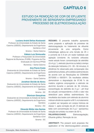 Educação, Meio Ambiente e Território 2 Capítulo 6 65
CAPÍTULO 6
ESTUDO DA REMOÇÃO DE COR DE EFLUENTE
PROVENIENTE DE SERIGRAFIA EMPREGANDO
PROCESSO DE ELETROCOAGULAÇÃO
Luciano André Deitos Koslowski
Professor da Universidade do Estado de Santa
Catarina (UDESC), Departamento de Engenharia
Sanitária e Civil
Ibirama – Santa Catarina
Edésio Luiz Simionatto
Professor e Pesquisador da Universidade
Regional de Blumenau (FURB), Programa de Pós
Graduação em Química-PPGQ
Blumenau – Santa Catarina
Ana Flavia Costa
Graduanda da Universidade do Estado de Santa
Catarina (UDESC), Departamento de Engenharia
Sanitária
Ibirama – Santa Catarina
Jonathan Davide de Abreu
Graduando da Universidade do Estado de Santa
Catarina (UDESC), Departamento de Engenharia
Sanitária
Ibirama - SC
Dionivon Gonçalves
Graduando da Universidade do Estado de Santa
Catarina (UDESC), Departamento de Engenharia
Sanitária
Ibirama – SC
Eduardo Müller dos Santos
Professor da Universidade do Estado de Santa
Catarina (UDESC), Departamento de Engenharia
Sanitária e Civil
Ibirama - SC
RESUMO: O presente trabalho apresenta
como proposta a aplicação do processo de
eletrocoagulação no tratamento de efluente
proveniente de uma serigrafia. Como
metodologia aplicou-se uma tensão de 25 v
e corrente de 5 A em um reator batelada sob
agitação constante. As variáveis utilizadas
neste estudo foram: concentração de eletrólito
(2 e 4 g L-1
), eletrodo (alumínio ou latão) e tempo
de detenção hidráulico (15 - 20 - 30 minutos). A
eficiência foi observada pela comparação dos
parâmetros turbidez, pH e sólidos sedimentáveis
de acordo com as Resoluções do CONAMA
357/2005 e 430/2011. Os resultados obtidos
demonstram a degradação de 97,48 % da
matéria orgânica empregando o eletrodo de
alumínio durante o período de 30 minutos,
concentração de eletrólito de 2 g.L-1
, pH final
da solução correspondente a 9,65 e valor não
detectável para sólidos sedimentáveis. Os
resultados dos testes com eletrodo de alumínio
indicam eficiência superior a 95 % no tratamento
e podem ser lançados em corpos hídricos de
classe 1, após correção de pH. O eletrodo de
latão com concentração de 2 g.L-1
apresentou
redução de turbidez na ordem de 50 %.
PALAVRAS-CHAVE: Eletrocoagulação;
Efluente gráfico; Remoção de cor.
ABSTRACT: The present work proposes the
application of the electrocoagulation process
 