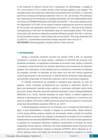 Educação, Meio Ambiente e Território 2 Capítulo 6 66
in the treatment of effluent coming from a serigraphy. As methodology, a voltage of
25 v and current of 5 A in a batch reactor under constant agitation, was applied. The
variables used in this study were: electrolyte concentration (2 or 4 g.500mL-1), electrode
(aluminum or brass) and hydraulic detention time (15 - 20 - 23 minutes). The efficiency
was observed by the comparison of turbidity parameters, pH and sedimentable solids
according to CONAMA Resolutions 357/2005 and 430/2011. The results obtained show
the degradation of 97.48% of the organic material employing the aluminum electrode
for 23 minutes and electrolyte concentration of 2 g.500 mL-1, final pH of the solution
corresponding to 9.65 and non-detectable value for sedimentable solids. The results
of the tests with aluminum electrode presented efficiency greater than 95 % and they
can be launched in class 1 hydric bodies after pH correction. The brass electrode with
2 g.500 mL-1 concentration presented turbidity reduction lower than 50 %.
KEYWORDS: Eletrocoagulation; Graphic effluent; Color removal.
1 | 	INTRODUÇÃO
Desde a revolução industrial ocorrida nos séculos XVIII e XIX, as indústrias
começaram a produzir em larga escala e baseada na demanda de produtos com
qualidade certificada, as legislações ambientais se tornaram mais rígidas e motivado
a inovação e desenvolvimento de métodos alternativos para tratamento de efluentes
gerados. De modo geral, a tinta utilizada para os sistemas de impressão na indústria
de serigrafia, consiste na aplicação da tinta sobre uma tela com textura superficial
variável (permeáveis e não permeável). A referida técnica apresenta vasta aplicação,
pois permite a impressão em diferentes materiais e até em superfícies irregulares.
O efluente proveniente da serigrafia é impróprio para descarte na rede de
esgotos, sendo composto principalmente por corantes e pigmentos diluídos na
água que apresentam elevada carga orgânica e acentuada coloração sendo ainda
que parte destes efluentes apresenta elevada toxicidade e baixa biodegradabilidade
(ARSLAN et al., 2016). Quando lançados no corpo hídrico, a matéria orgânica do
efluente é decomposta por bactérias aeróbias que se multiplicam e consomem boa
parte do oxigênio, diminuindo a DBO (demanda bioquímica de oxigênio) e suprimindo
processos fotossintéticos aquáticos (DEVI et. al., 2017).
A eletrocoagulação consiste em um processo com a indução de eletricidade na
água, a qual desestabiliza a solução e coagula os contaminantes. Neste contexto,
o forte campo elétrico propicia reações de oxi-redução, sendo o ânodo de sacrifício
corroído devido ao processo de oxidação e consequente formação de íons metálicos,
notadamente íons hidroxilas (BAZRAFSHAN et al., 2012). Os íons formados aglomeram
e resultam em compostos hidróxidos metálicos, favorecendo a formação de flocos
coagulados menos reativos, insolúveis e de maior estabilidade sendo removidos mais
facilmente por sedimentação, flotação ou filtração (STRATE, 2014). Meneses et. al.,
(2012) reportam sobre a formação de microbolhas de hidrogênio e oxigênio no cátodo
 