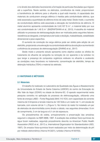 Educação, Meio Ambiente e Território 2 Capítulo 6 67
e no ânodo dos eletrodos favorecendo a formação de partículas floculadas que migram
até a superfície. Neste sentido, os eletrodos, constituídos de metal, proporcionam
a transferência de elétrons para o efluente a qual está inserido. A capacidade dos
materiais de conduzirem energia elétrica é medida pela condutividade elétrica, que
está associada a quantidade de elétrons livres de cada metal. Deste modo, o aumento
da condutividade elétrica está associada a elevação da transferência de elétrons. O
metal alumínio apresenta condutividade de 3,42.107 S m-1
, o material latão por sua
vez condutividade de 1,49 S m-1
(BAZRAFSHAN et al., 2013). A escolha do material
utilizado no processo de eletrocoagulação deve ser motivada pelos seguintes fatores:
resistência ao desgaste, a temperatura de fusão e ebulição, maleabilidade, estabilidade
dimensional e peso específico.
O aumento da condução da carga elétrica pode ser obtido pela adição de um
eletrólito, propiciando uma elevação na condutividade elétrica da solução e aumentando
a eficiência do processo de eletrocoagulação (ZHANG et al., 2017)
Deste modo o presente estudo apresenta como objetivo avaliar os efeitos do
tratamento do efluente de serigrafia na remoção de cor aparente e da turbidez no
que tange a presença de compostos orgânicos estáveis no efluente e avaliando
as condições mais favoráveis no tratamento: concentração de eletrólito, tempo de
detenção hidráulica (TDH) e material do eletrodo.
2 | 	MATERIAIS E MÉTODOS
2.1	Materiais
O trabalho foi realizado no Laboratório de Qualidade das Águas e Abastecimento
da Universidade do Estado de Santa Catarina (UDESC) do centro de Educação do
Alto Vale do Itajaí (CEAVI) na cidade de Ibirama-SC. O aparato experimental nesta
pesquisa consistiu na aplicação do processo de eletrocoagulação, utilizando uma
fonte de energia LABO – Fonte Regulada 2845 115 VCA, com capacidade de corrente
máxima de 5 Amperes e tensão máxima de 120 Volts e um reator de 1 L em escala de
bancada, com volume útil de 1 L (Figura 1). No interior do reator foi instalado um par
de eletrodos de alumínio/latão como ânodo e cátodo, nas seguintes dimensões: 8 cm
de comprimento, 3 cm de largura e 0,1 cm de espessura.
Os procedimentos de coleta, armazenamento e preservação das amostras
seguiram o disposto na NBR 9898, 1987. A avaliação das análises físico-químicas da
água foram realizadas, seguindo procedimento descrito na American Public Health
Association (RICE et al., 2017) e, International Organization for Standardization (ISO,
1997). Os ensaios físico-químicos foram realizados por meio da determinação de pH
por método eletrométrico (Hanna HI 3221), turbidez (Hanna HI 93703).
 