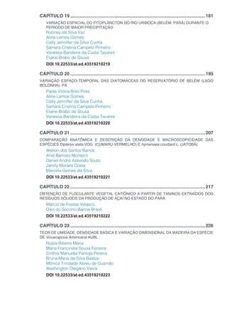 CAPÍTULO 19...........................................................................................................181
VARIAÇÃO ESPACIAL DO FITOPLÂNCTON DO RIO URIBOCA (BELÉM, PARÁ) DURANTE O
PERÍODO DE MAIOR PRECIPITAÇÃO
Rubney da Silva Vaz
Aline Lemos Gomes
Celly Jenniffer da Silva Cunha
Samara Cristina Campelo Pinheiro
Vanessa Bandeira da Costa Tavares
Eliane Brabo de Sousa
DOI 10.22533/at.ed.43519210219
CAPÍTULO 20...........................................................................................................195
VARIAÇÃO ESPAÇO-TEMPORAL DAS DIATOMÁCEAS DO RESERVATÓRIO DE BELÉM (LAGO
BOLONHA)- PA
Paola Vitória Brito Pires
Aline Lemos Gomes
Celly Jenniffer da Silva Cunha
Samara Cristina Campelo Pinheiro
Eliane Brabo de Sousa
Vanessa Bandeira da Costa-Tavares
DOI 10.22533/at.ed.43519210220
CAPÍTULO 21...........................................................................................................207
COMPARAÇÃO ANATÔMICA E DESCRIÇÃO DA DENSIDADE E MACROSCOPICIDADE DAS
ESPÉCIES Dipteryx alata VOG. (CUMARU-VERMELHO) E hymenaea courbaril L. (JATOBÁ)
Welton dos Santos Barros
Ariel Barroso Monteiro
Daniel André Azevedo Souto
Jamily Moraes Costa
Marcela Gomes da Silva
DOI 10.22533/at.ed.43519210221
CAPÍTULO 22...........................................................................................................217
OBTENÇÃO DE FLOCULANTE VEGETAL CATIÔNICO A PARTIR DE TANINOS EXTRAÍDOS DOS
RESÍDUOS SÓLIDOS DA PRODUÇÃO DE AÇAÍ NO ESTADO DO PARÁ
Márcio de Freitas Velasco
Davi do Socorro Barros Brasil
DOI 10.22533/at.ed.43519210222
CAPÍTULO 23...........................................................................................................226
TEOR DE UMIDADE, DENSIDADE BÁSICA E VARIAÇÃO DIMENSIONAL DA MADEIRA DA ESPÉCIE
DE Vouacapoua Americana AUBL
Nubia Ribeiro Maria
Maria Francinete Sousa Ferreira
Cinthia Manuella Pantoja Pereira
Bruna Maria da Silva Bastos
Mônica Trindade Abreu de Gusmão
Washington Olegário Vieira
DOI 10.22533/at.ed.43519210223
 