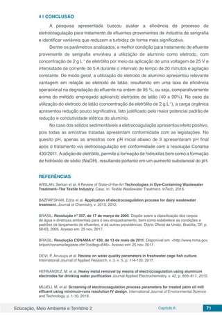 Educação, Meio Ambiente e Território 2 Capítulo 6 71
4 | 	CONCLUSÃO
A pesquisa apresentada buscou avaliar a eficiência do processo de
eletrocoagulação para tratamento de efluentes provenientes de indústria de serigrafia
e identificar variáveis que reduzem a turbidez de forma mais significativa.
Dentre os parâmetros analisados, a melhor condição para tratamento de efluente
proveniente de serigrafia envolveu a utilização de alumínio como eletrodo, com
concentração de 2 g L-1
de eletrólito por meio da aplicação de uma voltagem de 25 V e
intensidade de corrente de 5 A durante o intervalo de tempo de 20 minutos e agitação
constante. De modo geral, a utilização do eletrodo de alumínio apresentou relevante
vantagem em relação ao eletrodo de latão, resultando em uma taxa de eficiência
operacional na degradação do efluente na ordem de 95 %, ou seja, comparativamente
acima do método empregado aplicando eletrodos de latão (40 a 90%). No caso da
utilização do eletrodo de latão (concentração de eletrólito de 2 g.L-1
), a carga orgânica
apresentou redução pouco significativa, fato justificado pelo maior potencial padrão de
redução e condutividade elétrica do alumínio.
No caso dos sólidos sedimentáveis a eletrocoagulação apresentou efeito positivo,
pois todas as amostras tratadas apresentam conformidade com as legislações. No
quesito pH, apenas as amostras com pH inicial abaixo de 3 apresentaram pH final
após o tratamento via eletrocoagulação em conformidade com a resolução Conama
430/2011.Aadição de eletrólito, permite a formação de hidroxilas bem como a formação
de hidróxido de sódio (NaOH), resultando portanto em um aumento substancial do pH.
REFERÊNCIAS
ARSLAN, Serkan et al. A Review of State-of-the-Art Technologies in Dye-Containing Wastewater
Treatment–The Textile Industry. Case. In: Textile Wastewater Treatment. InTech, 2016.
BAZRAFSHAN, Edris et al. Application of electrocoagulation process for dairy wastewater
treatment. Journal of Chemistry, v. 2013, 2012.
BRASIL. Resolução nº 357, de 17 de março de 2005. Dispõe sobre a classificação dos corpos
de água e diretrizes ambientais para o seu enquadramento, bem como estabelece as condições e
padrões de lançamento de efluentes, e dá outras providências. Diário Oficial da União, Brasília, DF, p.
58-63, 2005. Acesso em: 25 nov. 2017.
BRASIL. Resolução CONAMA nº 430, de 13 de maio de 2011. Disponível em: <http://www.mma.gov.
br/port/conama/legiabre.cfm?codlegi=646>. Acesso em: 25 nov. 2017.
DEVI, P. Anusuya et al. Review on water quality parameters in freshwater cage fish culture.
International Journal of Applied Research, v. 3, n. 5, p. 114-120, 2017.
HERNÁNDEZ, M. et al. Heavy metal removal by means of electrocoagulation using aluminum
electrodes for drinking water purification Journal Applied Electrochemistry. v. 42. p. 809–817, 2012.
MUJELI, M. et al. Screening of electrocoagulation process parameters for treated palm oil mill
effluent using minimum-runs resolution IV design. International Journal of Environmental Science
and Technology, p. 1-10, 2018.
 