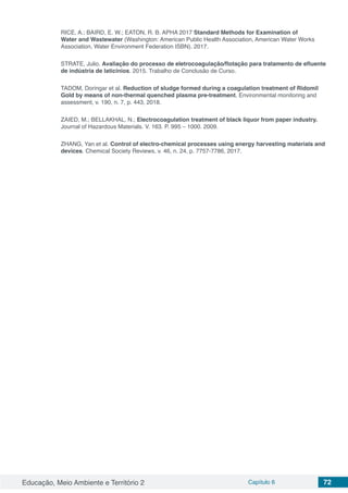 Educação, Meio Ambiente e Território 2 Capítulo 6 72
RICE, A.; BAIRD, E. W.; EATON, R. B. APHA 2017 Standard Methods for Examination of
Water and Wastewater (Washington: American Public Health Association, American Water Works
Association, Water Environment Federation ISBN). 2017.
STRATE, Julio. Avaliação do processo de eletrocoagulação/flotação para tratamento de efluente
de indústria de laticínios. 2015. Trabalho de Conclusão de Curso.
TADOM, Doringar et al. Reduction of sludge formed during a coagulation treatment of Ridomil
Gold by means of non-thermal quenched plasma pre-treatment. Environmental monitoring and
assessment, v. 190, n. 7, p. 443, 2018.
ZAIED, M.; BELLAKHAL, N.; Electrocoagulation treatment of black liquor from paper industry.
Journal of Hazardous Materials. V. 163. P. 995 – 1000. 2009.
ZHANG, Yan et al. Control of electro-chemical processes using energy harvesting materials and
devices. Chemical Society Reviews, v. 46, n. 24, p. 7757-7786, 2017.
 