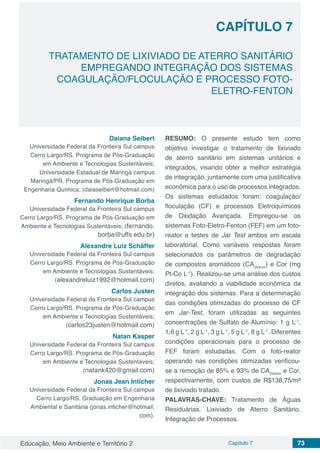 Educação, Meio Ambiente e Território 2 Capítulo 7 73
CAPÍTULO 7
TRATAMENTO DE LIXIVIADO DE ATERRO SANITÁRIO
EMPREGANDO INTEGRAÇÃO DOS SISTEMAS
COAGULAÇÃO/FLOCULAÇÃO E PROCESSO FOTO-
ELETRO-FENTON
Daiana Seibert
Universidade Federal da Fronteira Sul campus
Cerro Largo/RS. Programa de Pós-Graduação
em Ambiente e Tecnologias Sustentáveis;
Universidade Estadual de Maringá campus
Maringá/PR. Programa de Pós-Graduação em
Engenharia Química. (daiaseibert@hotmail.com)
Fernando Henrique Borba
Universidade Federal da Fronteira Sul campus
Cerro Largo/RS. Programa de Pós-Graduação em
Ambiente e Tecnologias Sustentáveis; (fernando.
borba@uffs.edu.br)
Alexandre Luiz Schäffer
Universidade Federal da Fronteira Sul campus
Cerro Largo/RS. Programa de Pós-Graduação
em Ambiente e Tecnologias Sustentáveis;
(alexandreluiz1992@hotmail.com)
Carlos Justen
Universidade Federal da Fronteira Sul campus
Cerro Largo/RS. Programa de Pós-Graduação
em Ambiente e Tecnologias Sustentáveis;
(carlos23justen@hotmail.com)
Natan Kasper
Universidade Federal da Fronteira Sul campus
Cerro Largo/RS. Programa de Pós-Graduação
em Ambiente e Tecnologias Sustentáveis;
(natank420@gmail.com)
Jonas Jean Inticher
Universidade Federal da Fronteira Sul campus
Cerro Largo/RS. Graduação em Engenharia
Ambiental e Sanitária (jonas.inticher@hotmail.
com).
RESUMO: O presente estudo tem como
objetivo investigar o tratamento de lixiviado
de aterro sanitário em sistemas unitários e
integrados, visando obter a melhor estratégia
de integração, juntamente com uma justificativa
econômica para o uso de processos integrados.
Os sistemas estudados foram: coagulação/
floculação (CF) e processos Eletroquímicos
de Oxidação Avançada. Empregou-se os
sistemas Foto-Eletro-Fenton (FEF) em um foto-
reator e testes de Jar Test ambos em escala
laboratorial. Como variáveis respostas foram
selecionados os parâmetros de degradação
de compostos aromáticos (CA254nm
) e Cor (mg
Pt-Co L-1
). Realizou-se uma análise dos custos
diretos, avaliando a viabilidade econômica da
integração dos sistemas. Para a determinação
das condições otimizadas do processo de CF
em Jar-Test, foram utilizadas as seguintes
concentrações de Sulfato de Alumínio: 1 g L-1
,
1,6 g L-1
, 2 g L-1
, 3 g L-1
, 5 g L-1
, 8 g L-1
. Diferentes
condições operacionais para o processo de
FEF foram estudadas. Com o foto-reator
operando nas condições otimizadas verificou-
se a remoção de 85% e 93% de CA254nm
e Cor,
respectivamente, com custos de R$138,75/m³
de lixiviado tratado.
PALAVRAS-CHAVE: Tratamento de Águas
Residuárias. Lixiviado de Aterro Sanitário.
Integração de Processos.
 