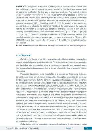 Educação, Meio Ambiente e Território 2 Capítulo 7 74
ABSTRACT: The present study aims to investigate the treatment of landfill leachate
in a unitary or combined system, aiming to obtain the best treatment strategy and
an economic justification for the use of integrated systems. The studied systems
were: coagulation / flocculation (CF) and Electrochemical processes of Advanced
Oxidation. The Photo-Electro-Fenton system (FEF)and CF were used in a laboratory
scale reactor. As response variables were selected the parameters of degradation of
aromatic compounds (CA254nm
) and Cor (mg Pt-Co L-1). An analysis of the direct costs
was carried out, evaluating the economic viability of the integration of the systems.
For the determination of the optimized conditions of the CF process in Jar-Test, the
following concentrations of Aluminum Sulphate were used: 1 g L-1
, 1.6 g L-1
, 2 g L-1
,3 g
L-1
, 5 g L-1
.8 g L-1
. Different operating conditions for the FEF process were studied. With
the photo-reactor operating under optimized conditions, the removal of 85% and 93%
of CA254nm and Cor, respectively, with costs of R $ 138.75 / m³ of treated leachate
was verified.
KEYWORDS: Wastewater Treatment. Sanitary Landfill Leachate. Process Integration.
1 | 	INTRODUÇÃO
Os lixiviados de aterro sanitário apresentam elevada toxicidade e representam
umapermanentefontedepoluiçãoambiental.Portanto,eficientestratamentosaplicados
aos lixiviados são necessários, com a consequente redução das concentrações
das substâncias perigosas presentes, antes da disposição final em corpos d’água
receptores.
Pesquisas trouxeram como resultados e propostas de tratamento métodos
convencionais como air stripping, coagulação, floculação, processos de oxidação
biológica e adensamento de lodo. Contudo, elevados custos associados e/ou eficiência
de remoção limitada, além da necessidade de adição de produtos químicos, dificultam
sua aplicação (HAVUKAINEN et al., 2017; WISZNIOWSKI et al., 2006; ZOLFAGHARI
et al., 2016)Dentre os tratamentos de LAS comumente aplicados, cita-se a coagulação-
floculação. A coagulação é o processo onde ocorre a desestabilização de cargas ou
redução das partículas de carga negativa, enquanto o coagulante é o elemento usado
para realizar a coagulação (LIBÂNIO, 2010). A floculação é aplicada no processo de
colisão e, tem como função formar partículas de tamanho maior, cuja facilidade de
remoção por técnicas simples como sedimentação ou filtração é maior (LIBÂNIO,
2010). A floculação pode ser obtida mediante fornecimento de gradiente de velocidade
que auxilia as partículas a se unirem entre elas de modo a formar partículas maiores
(TCHOBANOGLOUS et al., 2003). Conforme reportado por SILVA et. al. (2016) a
aplicação destas técnicas para o tratamento de LAS apresentou remoções medianas,
recomendando que processos complementares fossem aplicados para remoção de
substâncias recalcitrantes.
Os lixiviados de aterro sanitário apresentam elevada variação em sua composição
 