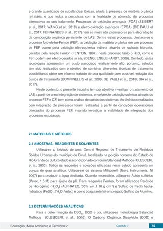 Educação, Meio Ambiente e Território 2 Capítulo 7 75
e grande quantidade de substâncias tóxicas, aliada à presença de matéria orgânica
refratária, o que induz a pesquisas com a finalidade de obtenção de propostas
alternativas ao seu tratamento. Processos de oxidação avançada (POA) (SEIBERT
et al., 2017; WANG et al., 2018) e eletro-oxidação avançada (EPOA) (DE PAULI et
al., 2017; FERNANDES et al., 2017) tem se mostrado promissores para degradação
da composição orgânica persistente de LAS. Dentre estes processos, destaca-se o
processo foto-eletro-Fenton (FEF), a oxidação da matéria orgânica em um processo
de FEF ocorre pela oxidação eletroquímica indireta através de radicais hidroxila,
gerados pela reação Fenton (FENTON, 1894), neste processo tanto o H2
O2
como o
Fe2+
podem ser eletro-gerados in situ (DENG; ENGLEHARDT, 2006). Contudo, estas
tecnologias apresentam um custo associado relativamente alto, portanto, estudos
tem sido realizados com o objetivo de combinar diferentes técnicas de tratamento
possibilitando obter um efluente tratado de boa qualidade com possível redução dos
custos de tratamento (COMNINELLIS et al., 2008; DE PAULI et al., 2018; DIA et al.,
2017).
Neste contexto, o presente trabalho tem por objetivo investigar o tratamento de
LAS a partir de uma integração de sistemas, envolvendo oxidação química através do
processo FEF e CF, bem como análise de custos dos sistemas. As cinéticas realizadas
com integração de processos foram realizadas a partir de condições operacionais
otimizadas do processo FEF, visando investigar a viabilidade de integração dos
processos estudados.
2 | 	MATERIAIS E MÉTODOS
2.1	AMOSTRAS, REAGENTES E SOLVENTES
Utilizou-se o lixiviado de uma Central Regional de Tratamento de Resíduos
Sólidos Urbanos do município de Giruá, localizado na porção noroeste do Estado do
Rio Grande do Sul, coletado e acondicionado conforme Standard Methods (CLESCERI,
et al., 2005). Todos os reagentes e soluções utilizadas neste estudo apresentaram
pureza de grau analítico. Utilizou-se do sistema Millipore® (Nova Instruments, NI
2007) para produzir a água destilada. Quando necessário, utilizou-se Ácido sulfúrico
(Vetec, 1,5 M) para ajuste do pH. Para reagentes Fenton, foram utilizados Peróxido
de Hidrogênio (H2
O2
) (ALPHATEC, 35% v/v, 1.10 g cm-3
) e Sulfato de Fe(II) hepta-
hidratado (FeSO4
.7H2
O, Vetec) e como coagulante foi empregado Sulfato de Alumínio.
2.2	DETERMINAÇÕES ANALÍTICAS
Para a determinação da DBO5
, DQO e cor, utilizou-se metodologia Satandad
Methods (CLESCERI, et al., 2005). O Carbono Orgânico Dissolvido (COD) e
 