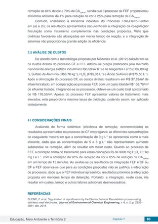 Educação, Meio Ambiente e Território 2 Capítulo 7 80
remoção de 84% de cor e 70% de CA254nm
, sendo que o processo de FEF proporcionou
eficiência adicional de 4% para redução de cor e 25% para remoção de CA254nm
.
Contudo, analisando a eficiência individual do Processo Foto-Eletro-Fenton
em (a) e (b), os resultados apresentados não justificam a integração da coagulação/
floculação como tratamento complementar nas condições propostas. Visto que
cinéticas favoráveis são alcançadas em menor tempo de reação, e a integração de
sistemas não proporcionou grande adição de eficiência.
3.5 ANÁLISE DE CUSTOS
De acordo com a metodologia proposta por Módenes et al. (2012) calcularam-se
os custos diretos do processo CF e FEF. Adotou-se preços praticados pelo mercado
nacional de energia elétrica industrial (R$0,50 kw h-1
) e os reagentes Ferro (R$9,00 kg-
1
), Sulfato de Alumínio (R$6,76 kg-1
), H2
O2
(R$5,38 L-1
) e Ácido Sulfúrico (R$75,50 L-1
).
Após a otimização do processo CF, os custos diretos resultaram em R$ 37,83/m³ de
efluente tratado, em comparação ao processo FEF, com um custo total de R$ 138,75/m³
de efluente tratado. Integrando-se os processos, obteve-se um custo total aproximado
de R$ 176,58/m³. Apesar do processo FEF apresentar valores de tratamento mais
elevados, este proporciona maiores taxas de oxidação, podendo assim, ser aplicado
isoladamente.
4 | 	CONSIDERAÇÕES FINAIS
Avaliando de forma sistêmica (eficiência de remoção, economicidade) os
resultados apresentados no processo de CF empregando as diferentes concentrações
de coagulante mostraram que a concentração de 3 g L-1
se apresentou como a mais
eficiente, dado que as concentrações de 5 e 8 g L-1
não representaram aumento
substancial na remoção, além de resultar em maior custo. Quanto ao processo de
FEF, a condição ótima de tratamento para estas condições foi de 9000 mg H2
O2
L-1
; 60
mg Fe L-1
, com a obtenção de 93% de redução da cor e 85% de redução da CA254nm
em um tempo de 15 minutos. Ao avaliar-se os resultados da integração FEF e CF ou
CF e FEF observa-se que para as condições propostas não se justifica a integração
de processos, dado que o FEF individual apresentou resultados próximos à integração
proposta em menores tempo de detenção. Portanto, a integração, neste caso, iria
resultar em custos, tempo e outros fatores adicionais desnecessários.
REFERÊNCIAS
BUENO, F. et al. Degradation of ciprofloxacin by the Electrochemical Peroxidation process using
stainless steel electrodes. Journal of Environmental Chemical Engineering, v. 6, n. 2, p. 2855–
2864, abr. 2018.
 